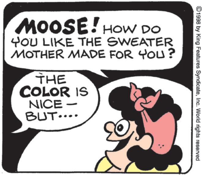 Animation OCR: ©1998 by King Features SyndicateInc. World rights reserved MOOSE! HOW DO YOU LIKE THE SWEATER MOTHER MADE FOR YOU? THE COLOR IS NICE BUT.... © 1998 by King Features SyndicateInc. World rights reserved MOOSE ! HOW DO YOU LIKE THE SWEATER MOTHER MADE FOR YOU ? THE COLOR IS NICE BUT ....