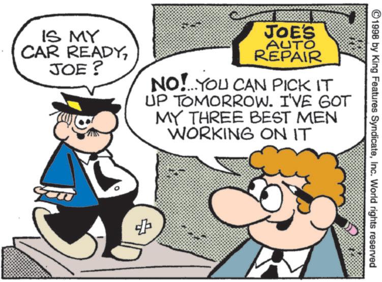 Businessperson OCR: ©1998 by King Features SyndicateInc. World rights reserved IS MY CAR READYJOE? JOE'S AUTO REPAIR NO!...YOU CAN PICK IT UP TOMORROW. I'VE GOT MY THREE BEST MEN WORKING ON IT + © 1998 by King Features SyndicateInc. World rights reserved IS MY CAR READYJOE ? JOE'S AUTO REPAIR NO ! ... YOU CAN PICK IT UP TOMORROW . I'VE GOT MY THREE BEST MEN WORKING ON IT +