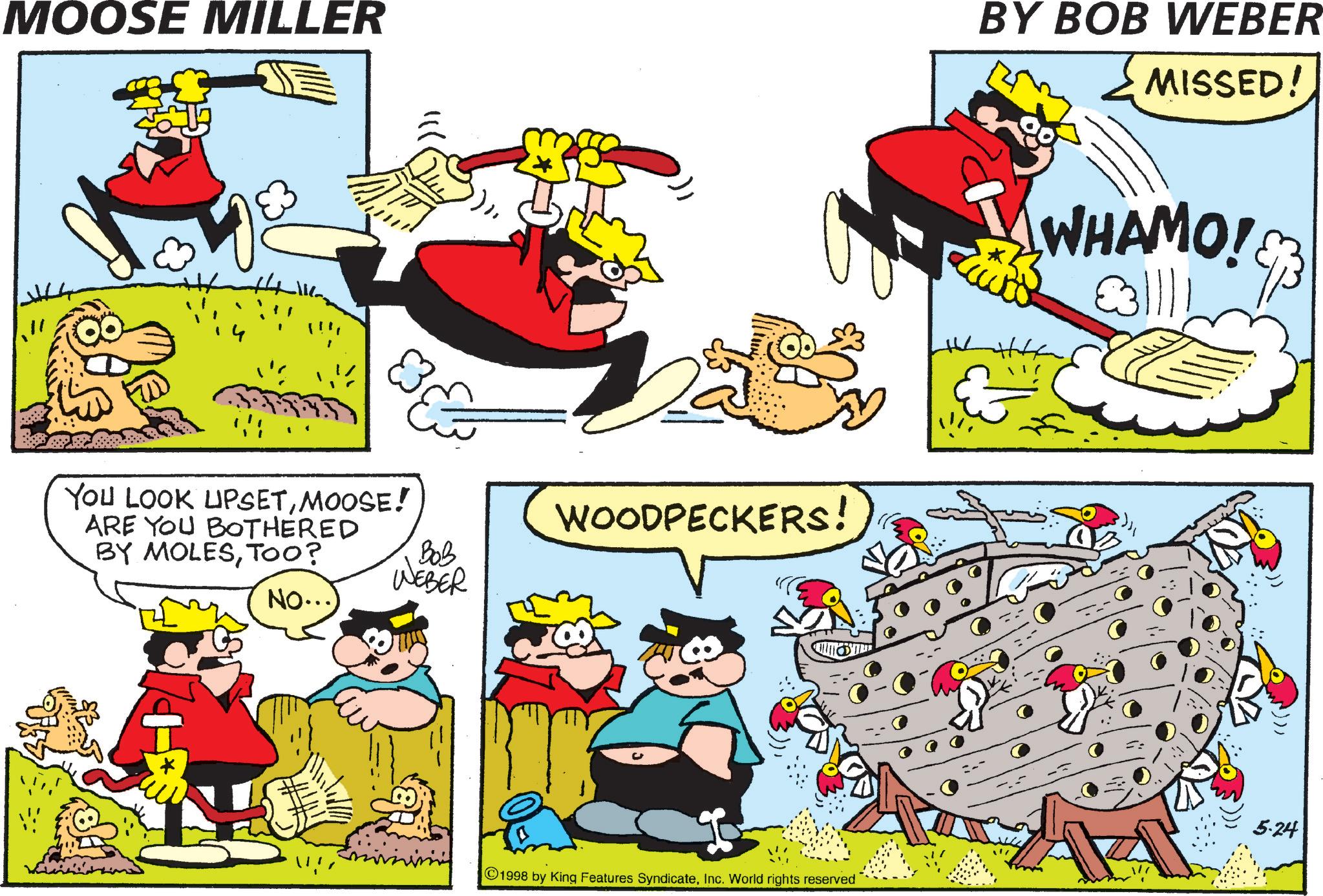 Publication OCR: MOOSE MILLER BY BOB WEBER 8& YOU LOOK UPSETMOOSE! WOODPECKERS! Bob WEBER NO...) ARE YOU BOTHERED BY MOLESTOO? 1998 by King Features SyndicateInc. World rights reserved ?? MISSED! WHAMO! ???? 5.24 MOOSE MILLER BY BOB WEBER 8 & YOU LOOK UPSETMOOSE ! WOODPECKERS ! Bob WEBER NO ... ) ARE YOU BOTHERED BY MOLESTOO ? 1998 by King Features SyndicateInc. World rights reserved ?? MISSED ! WHAMO ! ???? 5.24