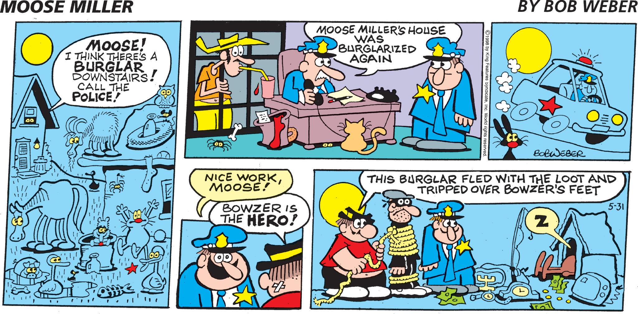 Pleased OCR: MOOSE MILLER MOOSE! I THINK THERE'S A BURGLAR DOWNSTAIRS! CALL THE POLICE! MOOSE MILLER'S HOUSE WAS BURGLARIZED AGAIN NICE WORKMOOSE! T BOWZER IS THE HERO! 00 ©1998 by King Features SyndicateInc. World rights reserved. BY BOB WEBER BOBWEBER THIS BURGLAR FLED WITH THE LOOT AND TRIPPED OVER BOWZER'S FEET Z 5-31 D 47 w MOOSE MILLER MOOSE ! I THINK THERE'S A BURGLAR DOWNSTAIRS ! CALL THE POLICE ! MOOSE MILLER'S HOUSE WAS BURGLARIZED AGAIN NICE WORKMOOSE ! T BOWZER IS THE HERO ! 00 © 1998 by King Features SyndicateInc. World rights reserved . BY BOB WEBER BOBWEBER THIS BURGLAR FLED WITH THE LOOT AND TRIPPED OVER BOWZER'S FEET Z 5-31 D 47 w