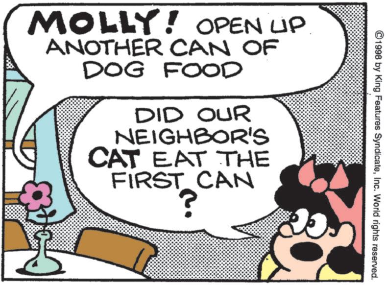 Comic book OCR: ©1998 by King Features SyndicateInc. World rights reserved. MOLLY! OPEN UP ANOTHER CAN OF DOG FOOD 48 DID OUR NEIGHBOR'S CAT EAT THE FIRST CAN ? © 1998 by King Features SyndicateInc. World rights reserved . MOLLY ! OPEN UP ANOTHER CAN OF DOG FOOD 48 DID OUR NEIGHBOR'S CAT EAT THE FIRST CAN ?
