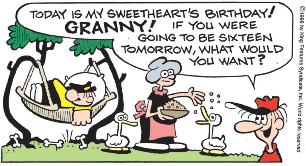 Humour OCR: ©1998 by King Features SyndicateInc. World rights reserved TODAY IS MY SWEETHEART'S BIRTHDAY! GRANNY! IF YOU WERE GOING TO BE SIXTEEN TOMORROWWHAT WOULD YOU WANT? © 1998 by King Features SyndicateInc. World rights reserved TODAY IS MY SWEETHEART'S BIRTHDAY ! GRANNY ! IF YOU WERE GOING TO BE SIXTEEN TOMORROWWHAT WOULD YOU WANT ?