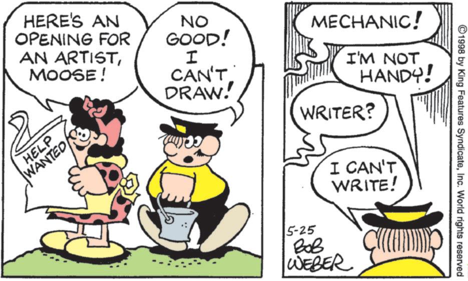 Animation OCR: HERE'S AN OPENING FOR AN ARTISTMOOSE! HELP WANTED NO GOOD! I MECHANIC! I'M NOT CAN'T HANDY! DRAW! WRITER? ©1998 by King Features SyndicateInc. World rights reserved 5-25 I CAN'T WRITE! ??? WEBER CAR HERE'S AN OPENING FOR AN ARTISTMOOSE ! HELP WANTED NO GOOD ! I MECHANIC ! I'M NOT CAN'T HANDY ! DRAW ! WRITER ? © 1998 by King Features SyndicateInc. World rights reserved 5-25 I CAN'T WRITE ! ??? WEBER CAR
