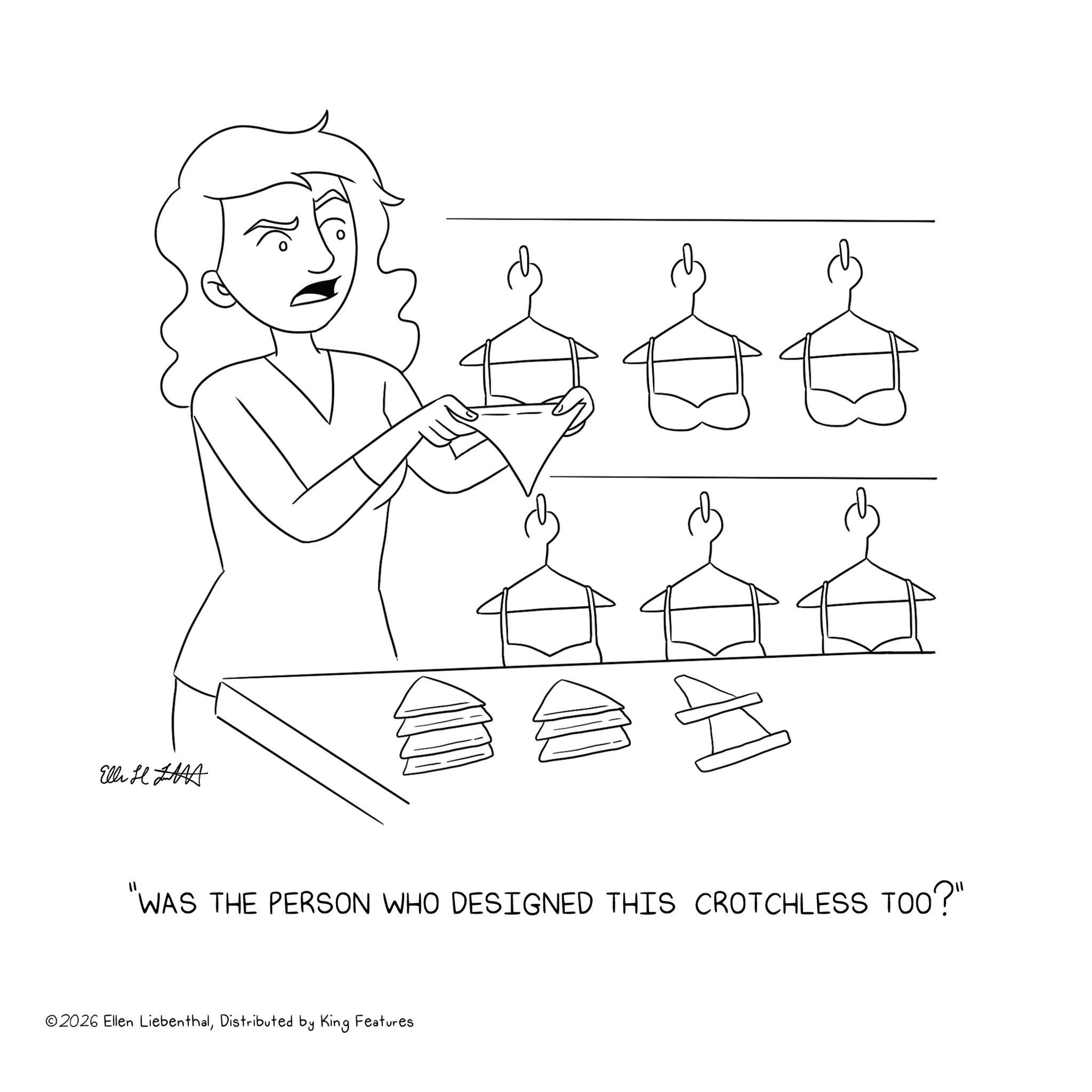 Sketch OCR: Elli H "WAS THE PERSON WHO DESIGNED THIS CROTCHLESS TOO?" ©2026 Ellen LiebenthalDistributed by King Features Elli H " WAS THE PERSON WHO DESIGNED THIS CROTCHLESS TOO ? " © 2026 Ellen LiebenthalDistributed by King Features