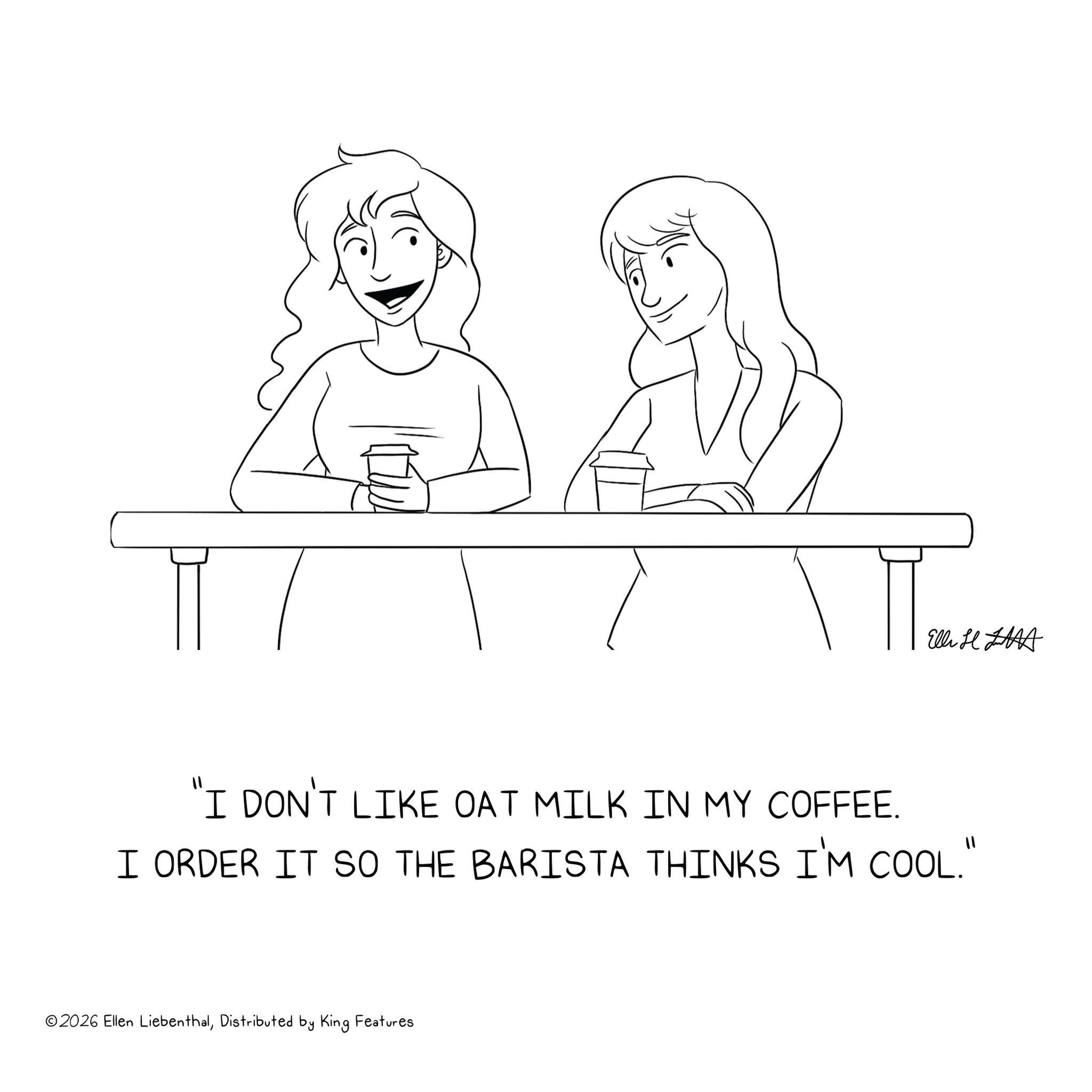 Happiness OCR: Elli H "I DON'T LIKE OAT MILK IN MY COFFEE. I ORDER IT SO THE BARISTA THINKS I'M COOL.' ©2026 Ellen LiebenthalDistributed by King Features Elli H " I DON'T LIKE OAT MILK IN MY COFFEE . I ORDER IT SO THE BARISTA THINKS I'M COOL . ' © 2026 Ellen LiebenthalDistributed by King Features