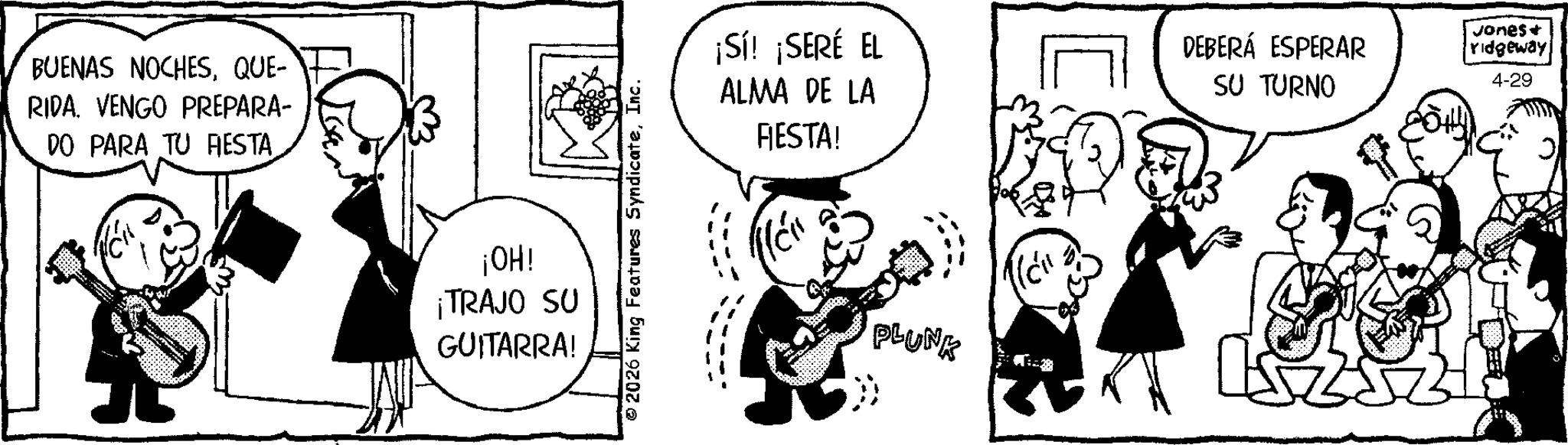 Happiness OCR: BUENAS NOCHESQUE- RIDA. VENGO PREPARA- DO PARA TU FIESTA ¡OH! ¡TRAJO SU GUITARRA! © 2026 King Features SyndicateInc. ¡Sí! ¡SERÉ EL ALMA DE LA FIESTA! PLUNK DEBERÁ ESPERAR SU TURNO Jones + ridgeway 4-29 BUENAS NOCHESQUE- RIDA . VENGO PREPARA- DO PARA TU FIESTA ¡ OH ! ¡ TRAJO SU GUITARRA ! © 2026 King Features SyndicateInc. ¡ Sí ! ¡ SERÉ EL ALMA DE LA FIESTA ! PLUNK DEBERÁ ESPERAR SU TURNO Jones + ridgeway 4-29