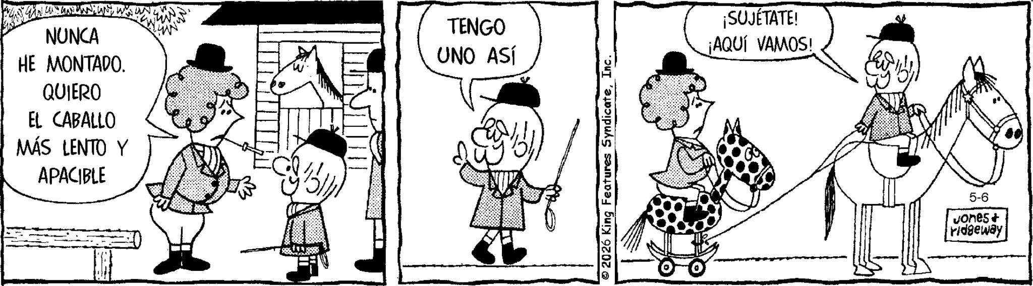 Publication OCR: NUNCA HE MONTADO. QUIERO EL CABALLO MÁS LENTO Y APACIBLE TENGO UNO ASÍ ¡SUJÉTATE! ¡AQUÍ VAMOS! 5-6 Jones+ ridgeway NUNCA HE MONTADO . QUIERO EL CABALLO MÁS LENTO Y APACIBLE TENGO UNO ASÍ ¡ SUJÉTATE ! ¡ AQUÍ VAMOS ! 5-6 Jones + ridgeway