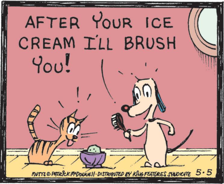 Fiction OCR: AFTER YOUR ICE CREAM I'LL BRUSH YOU! MUTTS © PATRICK MYDONNELL DISTRIBUTED BY KING FEATURES SYNDICATE 5.5 AFTER YOUR ICE CREAM I'LL BRUSH YOU ! MUTTS © PATRICK MYDONNELL DISTRIBUTED BY KING FEATURES SYNDICATE 5.5