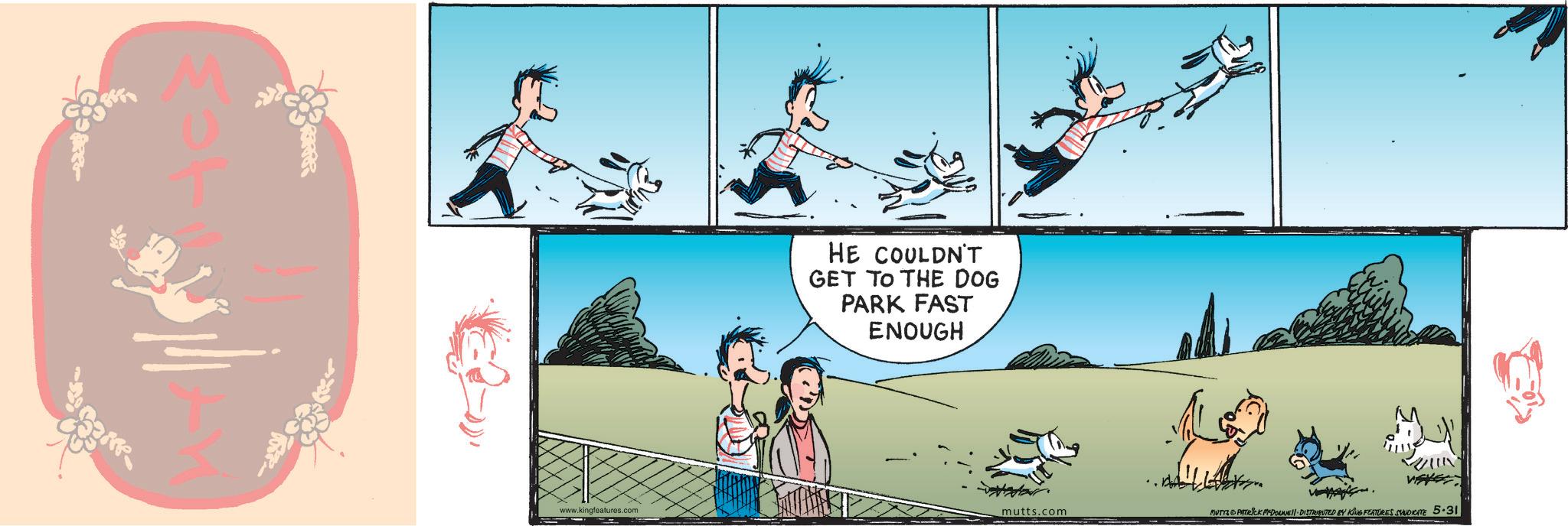 Fictional character OCR: www.kingfeatures.com HE COULDN'T GET TO THE DOG PARK FAST ENOUGH mutts.com MUTTS & PATRICK MEDOUNE DISTRIBUTED BY KING FEATURES SYNDICATE 5.31 www.kingfeatures.com HE COULDN'T GET TO THE DOG PARK FAST ENOUGH mutts.com MUTTS & PATRICK MEDOUNE DISTRIBUTED BY KING FEATURES SYNDICATE 5.31