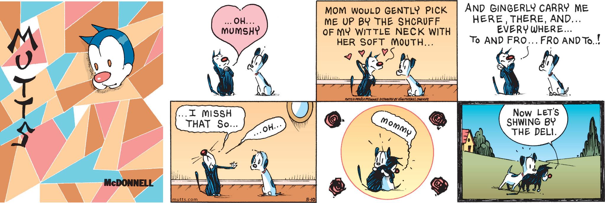 Fictional character OCR: MOTTA MCDONNELL ... OH... MUMSHY MOM WOULD GENTLY PICK ME UP BY THE SHCRUFF OF MY WITTLE NECK WITH HER SOFT MOUTH... AND GINGERLY CARRY ME HEREAND... EVERY WHERE... TO AND FRO... FRO AND TO..! (... I MISSH THAT So... ... OH... mutts.com 5-10 MUTYS & PATRICK MEDOUNE DISTRIBUTED BY KING FEATURES SYNDICATE mommy Now LET'S SHWING BY THE DELI. MOTTA MCDONNELL ... OH ... MUMSHY MOM WOULD GENTLY PICK ME UP BY THE SHCRUFF OF MY WITTLE NECK WITH HER SOFT MOUTH ... AND GINGERLY CARRY ME HEREAND ... EVERY WHERE ... TO AND FRO ... FRO AND TO .. ! ( ... I MISSH THAT So ... ... OH ... mutts.com 5-10 MUTYS & PATRICK MEDOUNE DISTRIBUTED BY KING FEATURES SYNDICATE mommy Now LET'S SHWING BY THE DELI .