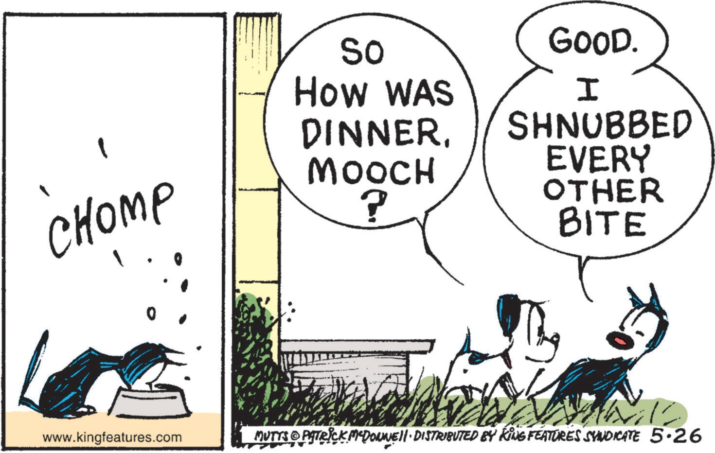 Fictional character OCR: CHOMP • So How WAS DINNERMOOCH ? GOOD. I SHNUBBED EVERY OTHER BITE 0 www.kingfeatures.com MUTTS PATRICK MCDONNELL DISTRIBUTED BY KING FEATURES SYNDICATE 5.26 CHOMP • So How WAS DINNERMOOCH ? GOOD . I SHNUBBED EVERY OTHER BITE 0 www.kingfeatures.com MUTTS PATRICK MCDONNELL DISTRIBUTED BY KING FEATURES SYNDICATE 5.26