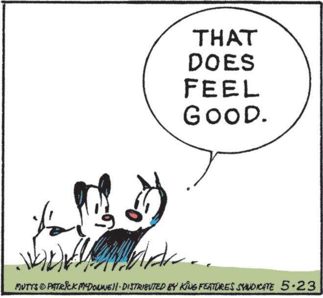 Animated cartoon OCR: THAT DOES FEEL GOOD. MUTTS © PATRICK MADONNE DISTRIBUTED BY KING FEATURES SYNDICATE 5.23 THAT DOES FEEL GOOD . MUTTS © PATRICK MADONNE DISTRIBUTED BY KING FEATURES SYNDICATE 5.23