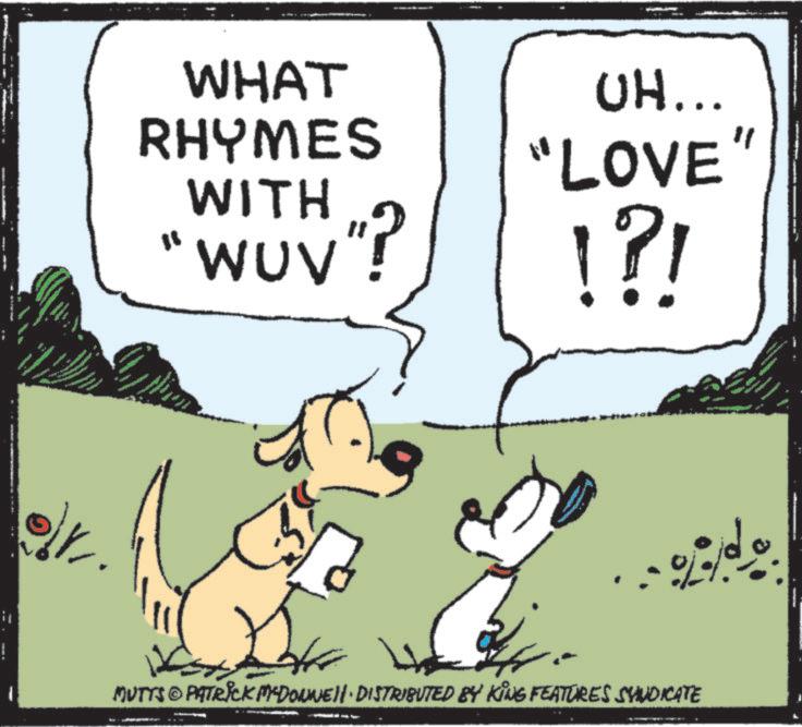 Graphics OCR: it WHAT RHYMES WITH " WUV"? UH... "LOVE !?! " MUTTS PATRICK MCDONNELL DISTRIBUTED BY KING FEATURES SYNDICATE it WHAT RHYMES WITH " WUV " ? UH ... " LOVE ! ? ! " MUTTS PATRICK MCDONNELL DISTRIBUTED BY KING FEATURES SYNDICATE