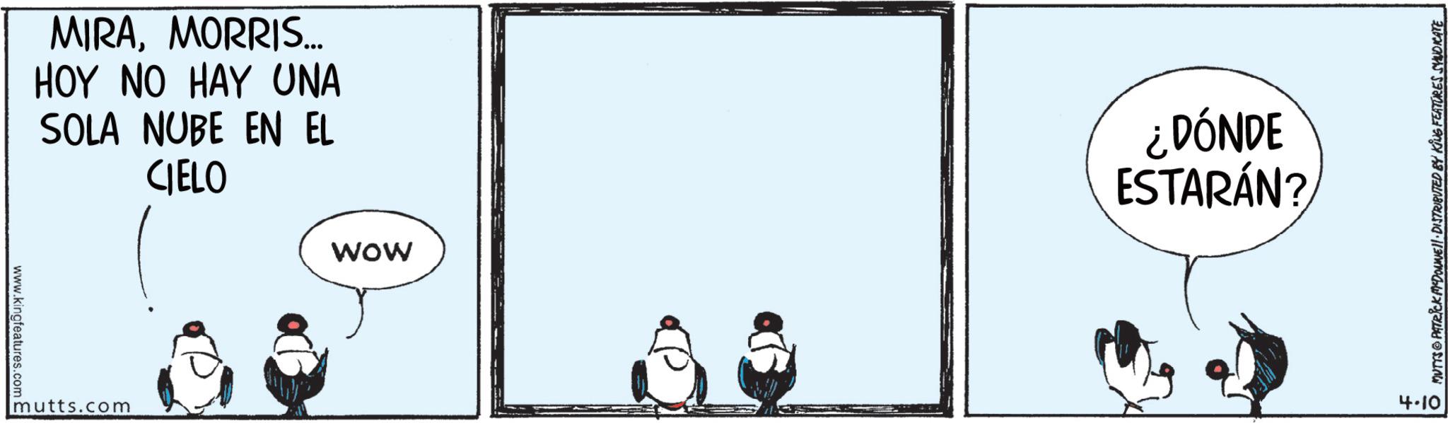 Flightless bird OCR: www.kingfeatures.com C MIRAMORRIS... HOY NO HAY UNA SOLA NUBE EN EL CIELO mutts.com ¿DÓNDE ESTARÁN? WOW MUTTS PATRICK MEDONNELL DISTRIBUTED BY KING FEATURES SYNDICATE 4.10 www.kingfeatures.com C MIRAMORRIS ... HOY NO HAY UNA SOLA NUBE EN EL CIELO mutts.com ¿ DÓNDE ESTARÁN ? WOW MUTTS PATRICK MEDONNELL DISTRIBUTED BY KING FEATURES SYNDICATE 4.10