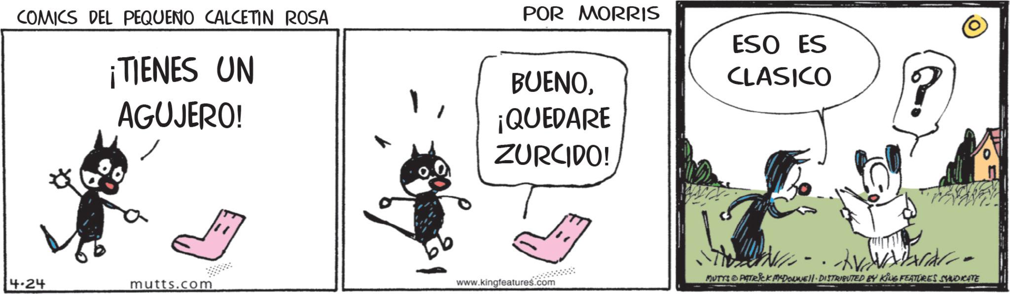 Publication OCR: COMICS DEL PEQUENO CALCETIN ROSA ¡TIENES UN AGUJERO! POR MORRIS BUENO¡QUEDARE ZURCIDO! ESO ES CLASICO -- 4.24 mutts.com www.kingfeatures.com MUTYS PATRICK DOWNE DISTRIBUTED BY KING FEATURES SYNDICATE COMICS DEL PEQUENO CALCETIN ROSA ¡ TIENES UN AGUJERO ! POR MORRIS BUENO¡ QUEDARE ZURCIDO ! ESO ES CLASICO -- 4.24 mutts.com www.kingfeatures.com MUTYS PATRICK DOWNE DISTRIBUTED BY KING FEATURES SYNDICATE