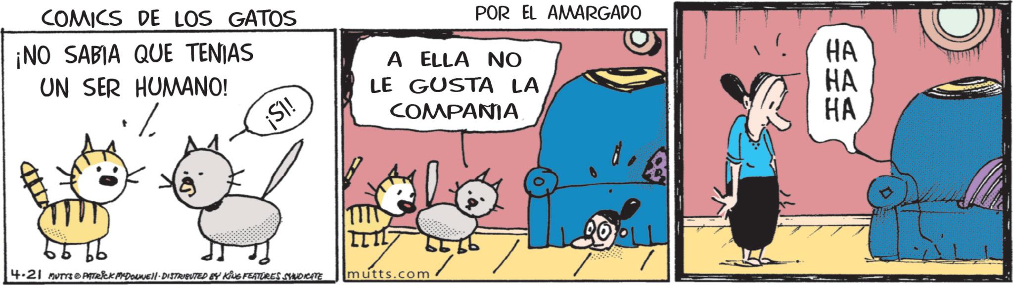Photo caption OCR: COMICS DE LOS GATOS ¡NO SABIA QUE TENIAS UN SER HUMANO! % ¡SI! POR EL AMARGADO A ELLA NO LE GUSTA LA COMPANIA 4.21 MUTYS PATRICK MYDONNELL-DISTRIBUTED BY KING FEATURES SYNDICATE O mutts.com 5656 HA HA HA COMICS DE LOS GATOS ¡ NO SABIA QUE TENIAS UN SER HUMANO ! % ¡ SI ! POR EL AMARGADO A ELLA NO LE GUSTA LA COMPANIA 4.21 MUTYS PATRICK MYDONNELL - DISTRIBUTED BY KING FEATURES SYNDICATE O mutts.com 5656 HA HA HA