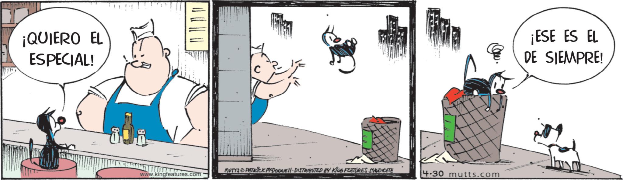 Fictional character OCR: ¡QUIERO EL ESPECIAL! ?? ?? ?? ?? MUTYS PATRICK MYDONNELL DISTRIBUTED BY KING FEATURES SYNDICATE www.kingfeatures.com 4.30 mutts.com ¡ESE ES EL DE SIEMPRE! ¡ QUIERO EL ESPECIAL ! ?? ?? ?? ?? MUTYS PATRICK MYDONNELL DISTRIBUTED BY KING FEATURES SYNDICATE www.kingfeatures.com 4.30 mutts.com ¡ ESE ES EL DE SIEMPRE !
