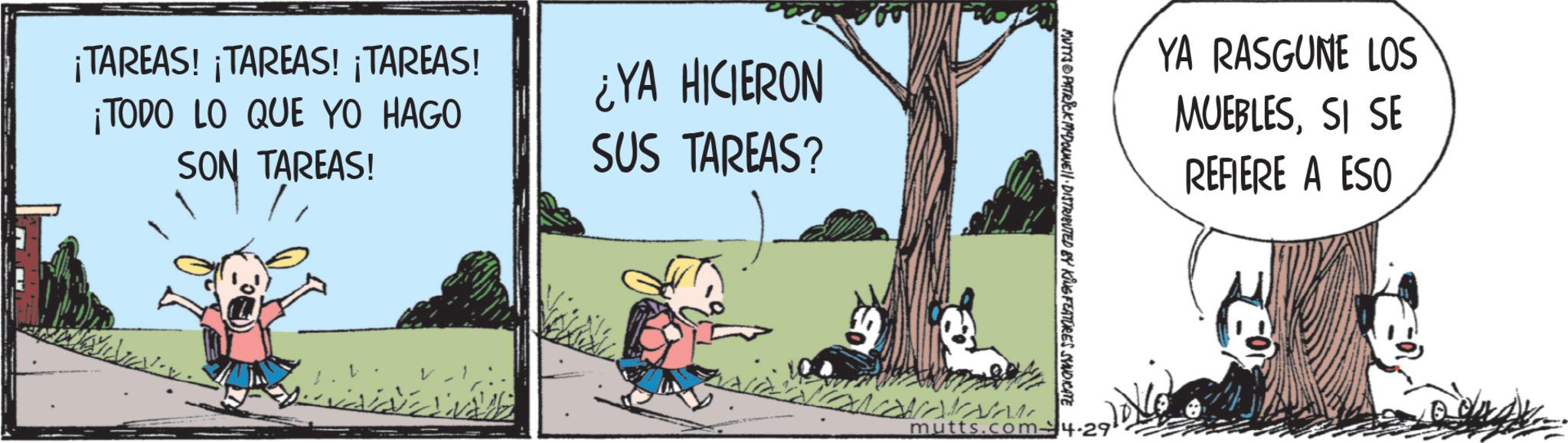 Fictional character OCR: ¡TAREAS! ¡TAREAS! ¡TAREAS! ¡TODO LO QUE YO HAGO SON TAREAS! ¿YA HICIERON SUS TAREAS? YA RASGUNE LOS MUEBLESSI SE REFIERE A ESO MUTYS PATRICK MDONE!! DISTRIBUTED KING FEATURES SYNDICATE mutts.com4-29 ¡ TAREAS ! ¡ TAREAS ! ¡ TAREAS ! ¡ TODO LO QUE YO HAGO SON TAREAS ! ¿ YA HICIERON SUS TAREAS ? YA RASGUNE LOS MUEBLESSI SE REFIERE A ESO MUTYS PATRICK MDONE !! DISTRIBUTED KING FEATURES SYNDICATE mutts.com4-29