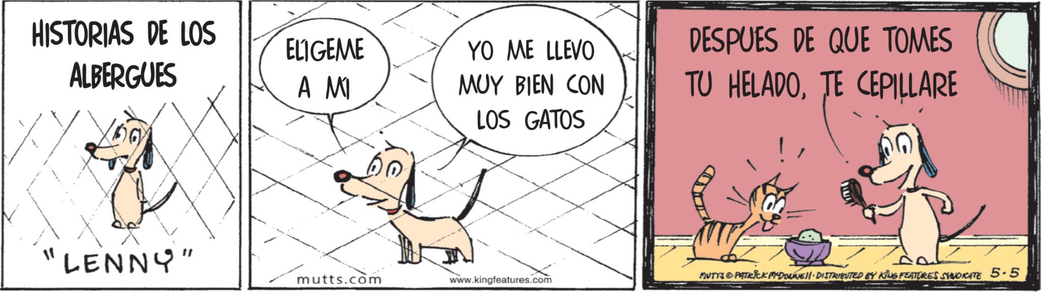Animated cartoon OCR: HISTORIAS DE LOS ALBERGUES ELIGEME A MI 60 LENNY" YO ME LLEVO MUY BIEN CON LOS GATOS DESPUES DE QUE TOMES TU HELADOTE CEPILLARE mutts.com www.kingfeatures.com MUTTS PATRICK MYDONNE DISTRIBUTED BY KING FEATURES SYNDICATE 5-5 HISTORIAS DE LOS ALBERGUES ELIGEME A MI 60 LENNY " YO ME LLEVO MUY BIEN CON LOS GATOS DESPUES DE QUE TOMES TU HELADOTE CEPILLARE mutts.com www.kingfeatures.com MUTTS PATRICK MYDONNE DISTRIBUTED BY KING FEATURES SYNDICATE 5-5