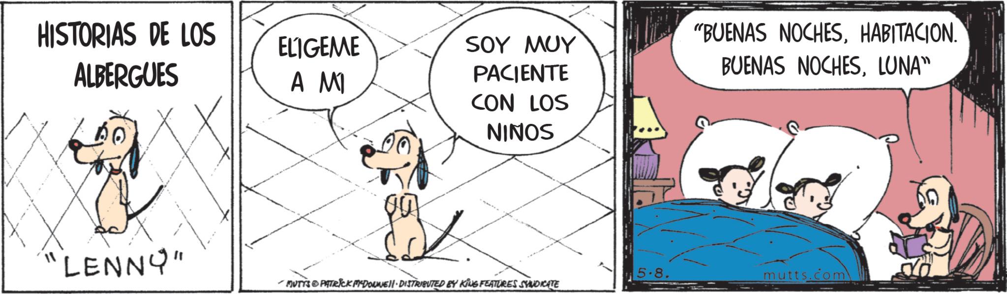 Animated cartoon OCR: HISTORIAS DE LOS ALBERGUES "BUENAS NOCHESHABITACION. ELIGEME ??? SOY MUY PACIENTE BUENAS NOCHESLUNA" "LENNY" CON LOS NINOS 5-8 mutts.com -MUTTS & PATRICK MYDONNE · DISTRIBUTED BY KING FEATURES SYNDICATE HISTORIAS DE LOS ALBERGUES " BUENAS NOCHESHABITACION . ELIGEME ??? SOY MUY PACIENTE BUENAS NOCHESLUNA " " LENNY " CON LOS NINOS 5-8 mutts.com -MUTTS & PATRICK MYDONNE · DISTRIBUTED BY KING FEATURES SYNDICATE