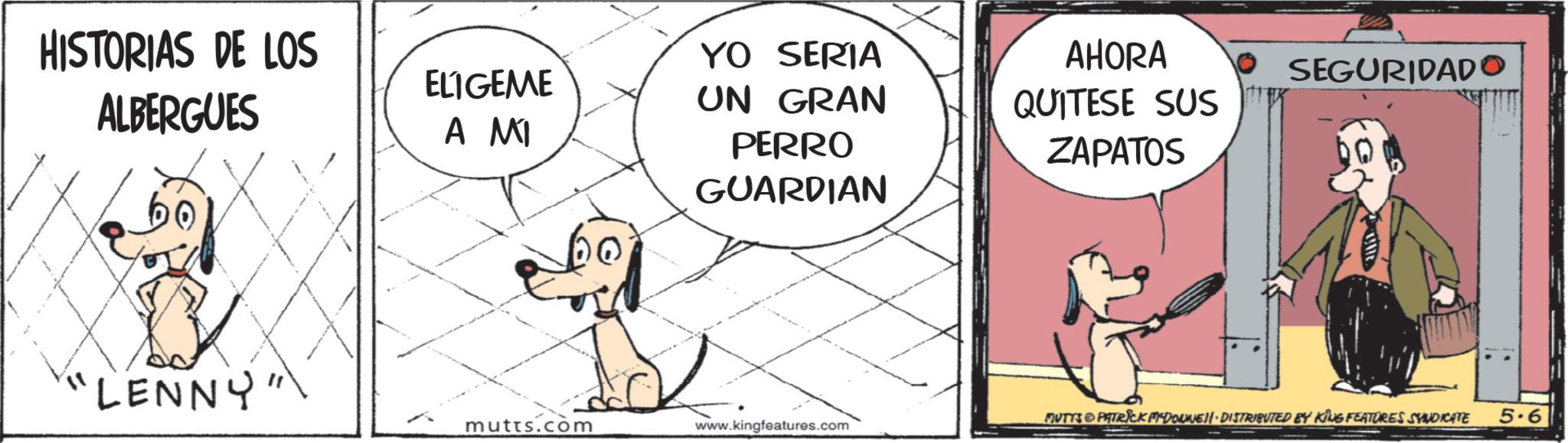Working animal OCR: HISTORIAS DE LOS ALBERGUES ELIGEME A MI "LENNY "YO SERIA UN GRAN PERRO GUARDIAN AHORA QUITESE SUS ZAPATOS SEGURIDADO MUTTS PATRICK MYDONNE DISTRIBUTED BY KING FEATURES SYNDICATE 5.6 mutts.com www.kingfeatures.com HISTORIAS DE LOS ALBERGUES ELIGEME A MI " LENNY " YO SERIA UN GRAN PERRO GUARDIAN AHORA QUITESE SUS ZAPATOS SEGURIDADO MUTTS PATRICK MYDONNE DISTRIBUTED BY KING FEATURES SYNDICATE 5.6 mutts.com www.kingfeatures.com