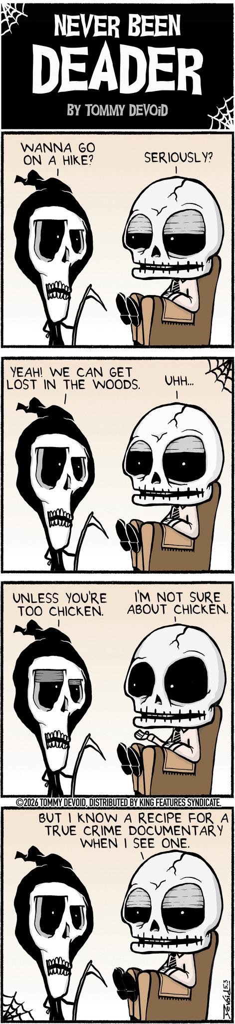 Photo caption OCR: NEVER BEEN DEADER BY TOMMY DEVOID WANNA GO ON A HIKE? SERIOUSLY? YEAH! WE CAN GET LOST IN THE WOODS. UHH... I UNLESS YOU'RE I'M NOT SURE TOO CHICKEN. ABOUT CHICKEN. 2026 TOMMY DEVOIDDISTRIBUTED BY KING FEATURES SYNDICATE. BUT I KNOW A RECIPE FOR A TRUE CRIME DOCUMENTARY WHEN I SEE ONE. ESP NEVER BEEN DEADER BY TOMMY DEVOID WANNA GO ON A HIKE ? SERIOUSLY ? YEAH ! WE CAN GET LOST IN THE WOODS . UHH ... I UNLESS YOU'RE I'M NOT SURE TOO CHICKEN . ABOUT CHICKEN . 2026 TOMMY DEVOIDDISTRIBUTED BY KING FEATURES SYNDICATE . BUT I KNOW A RECIPE FOR A TRUE CRIME DOCUMENTARY WHEN I SEE ONE . ESP
