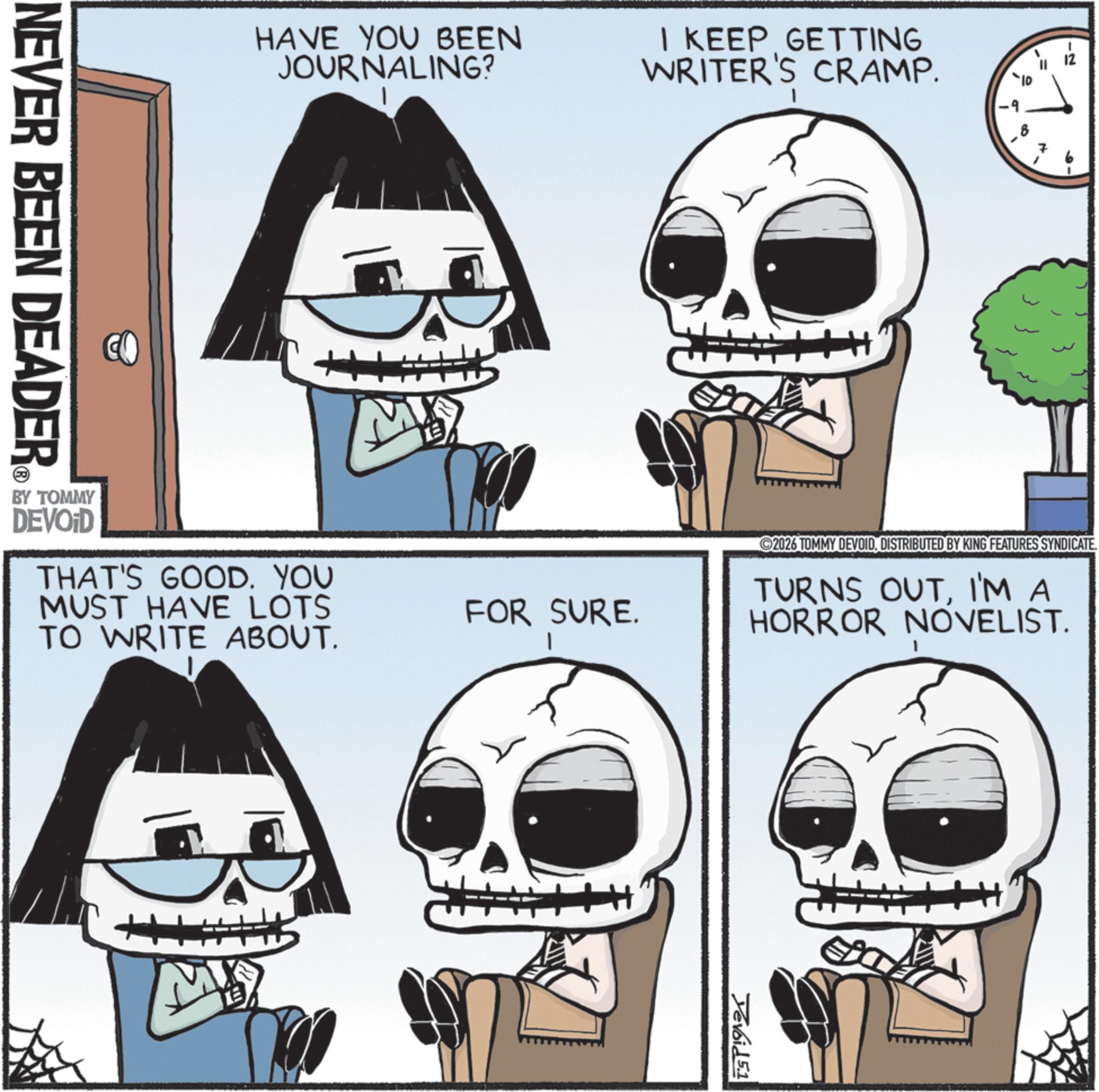 Graphics OCR: HAVE YOU BEEN JOURNALING? I KEEP GETTING WRITER'S CRAMP. NEVER BEEN DEADER M BY TOMMY DEVOID THAT'S GOOD. YOU MUST HAVE LOTS TO WRITE ABOUT. FOR SURE. -2 2026 TOMMY DEVOID. DISTRIBUTED BY KING FEATURES SYNDICATE. TURNS OUTI'M A HORROR NOVELIST. Devoid 5.1 HAVE YOU BEEN JOURNALING ? I KEEP GETTING WRITER'S CRAMP . NEVER BEEN DEADER M BY TOMMY DEVOID THAT'S GOOD . YOU MUST HAVE LOTS TO WRITE ABOUT . FOR SURE . -2 2026 TOMMY DEVOID . DISTRIBUTED BY KING FEATURES SYNDICATE . TURNS OUTI'M A HORROR NOVELIST . Devoid 5.1