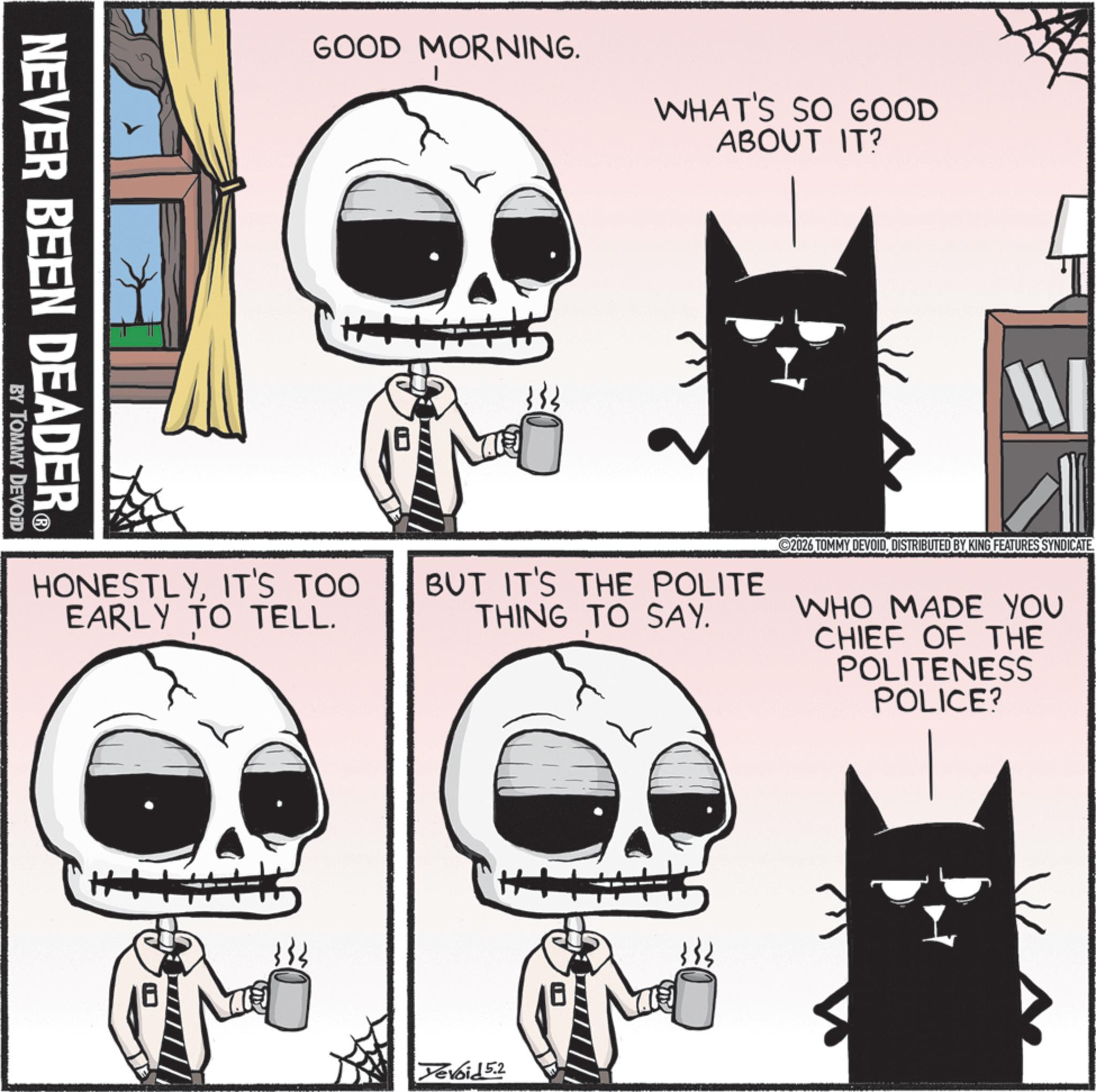 Bone OCR: NEVER BEEN DEADER? BY TOMMY DEVOID GOOD MORNING. WHAT'S SO GOOD ABOUT IT? HONESTLYIT'S TOO EARLY TO TELL. W BUT IT'S THE POLITE THING TO SAY. 2026 TOMMY DEVOIDDISTRIBUTED BY KING FEATURES SYNDICATE. WHO MADE YOU CHIEF OF THE POLITENESS POLICE? Yevoid 5.2 NEVER BEEN DEADER? BY TOMMY DEVOID GOOD MORNING . WHAT'S SO GOOD ABOUT IT ? HONESTLYIT'S TOO EARLY TO TELL . W BUT IT'S THE POLITE THING TO SAY . 2026 TOMMY DEVOIDDISTRIBUTED BY KING FEATURES SYNDICATE . WHO MADE YOU CHIEF OF THE POLITENESS POLICE ? Yevoid 5.2