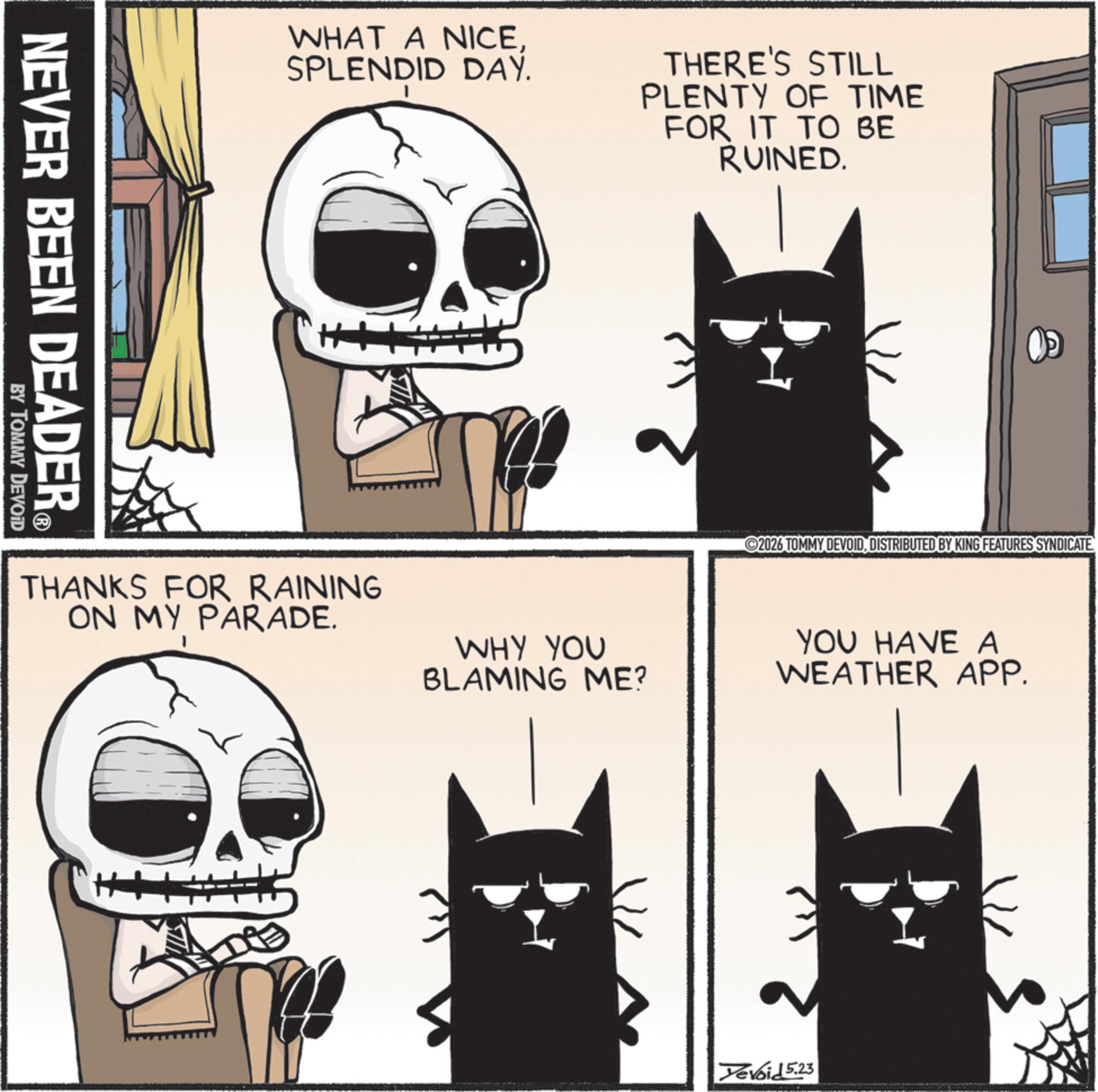 Animation OCR: NEVER BEEN DEADER? BY TOMMY DEVOID WHAT A NICESPLENDID DAY. THERE'S STILL PLENTY OF TIME FOR IT TO BE RUINED. 2026 TOMMY DEVOIDDISTRIBUTED BY KING FEATURES SYNDICATE THANKS FOR RAINING ON MY PARADE. WHY YOU BLAMING ME? YOU HAVE A WEATHER APP. Yevoid 5.23 NEVER BEEN DEADER? BY TOMMY DEVOID WHAT A NICESPLENDID DAY . THERE'S STILL PLENTY OF TIME FOR IT TO BE RUINED . 2026 TOMMY DEVOIDDISTRIBUTED BY KING FEATURES SYNDICATE THANKS FOR RAINING ON MY PARADE . WHY YOU BLAMING ME ? YOU HAVE A WEATHER APP . Yevoid 5.23