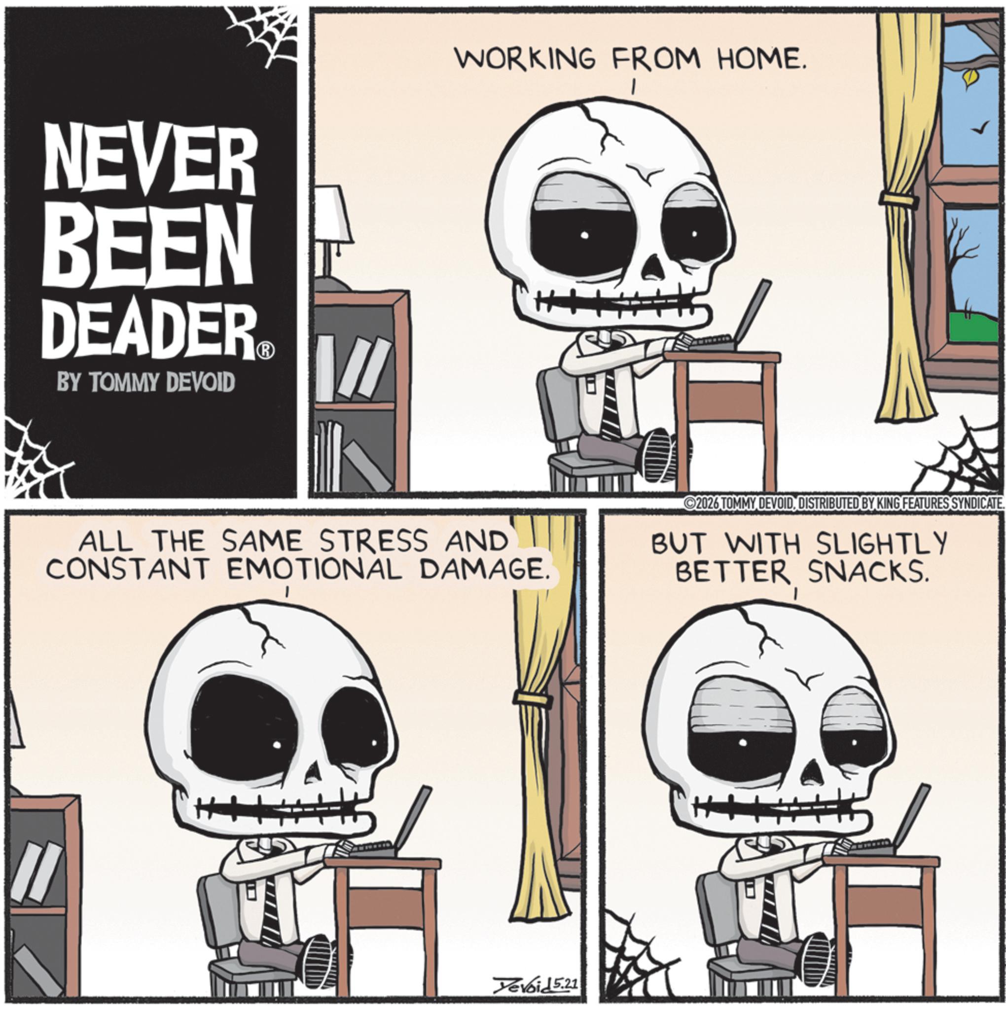 Photo caption OCR: NEVER BEEN DEADER.?O BY TOMMY DEVOID [/ WORKING FROM HOME. I ALL THE SAME STRESS AND CONSTANT EMOTIONAL DAMAGE. ©2026 TOMMY DEVOIDDISTRIBUTED BY KING FEATURES SYNDICATE. BUT WITH SLIGHTLY BETTER SNACKS. Yevoid 5.21 NEVER BEEN DEADER.?O BY TOMMY DEVOID [ / WORKING FROM HOME . I ALL THE SAME STRESS AND CONSTANT EMOTIONAL DAMAGE . © 2026 TOMMY DEVOIDDISTRIBUTED BY KING FEATURES SYNDICATE . BUT WITH SLIGHTLY BETTER SNACKS . Yevoid 5.21