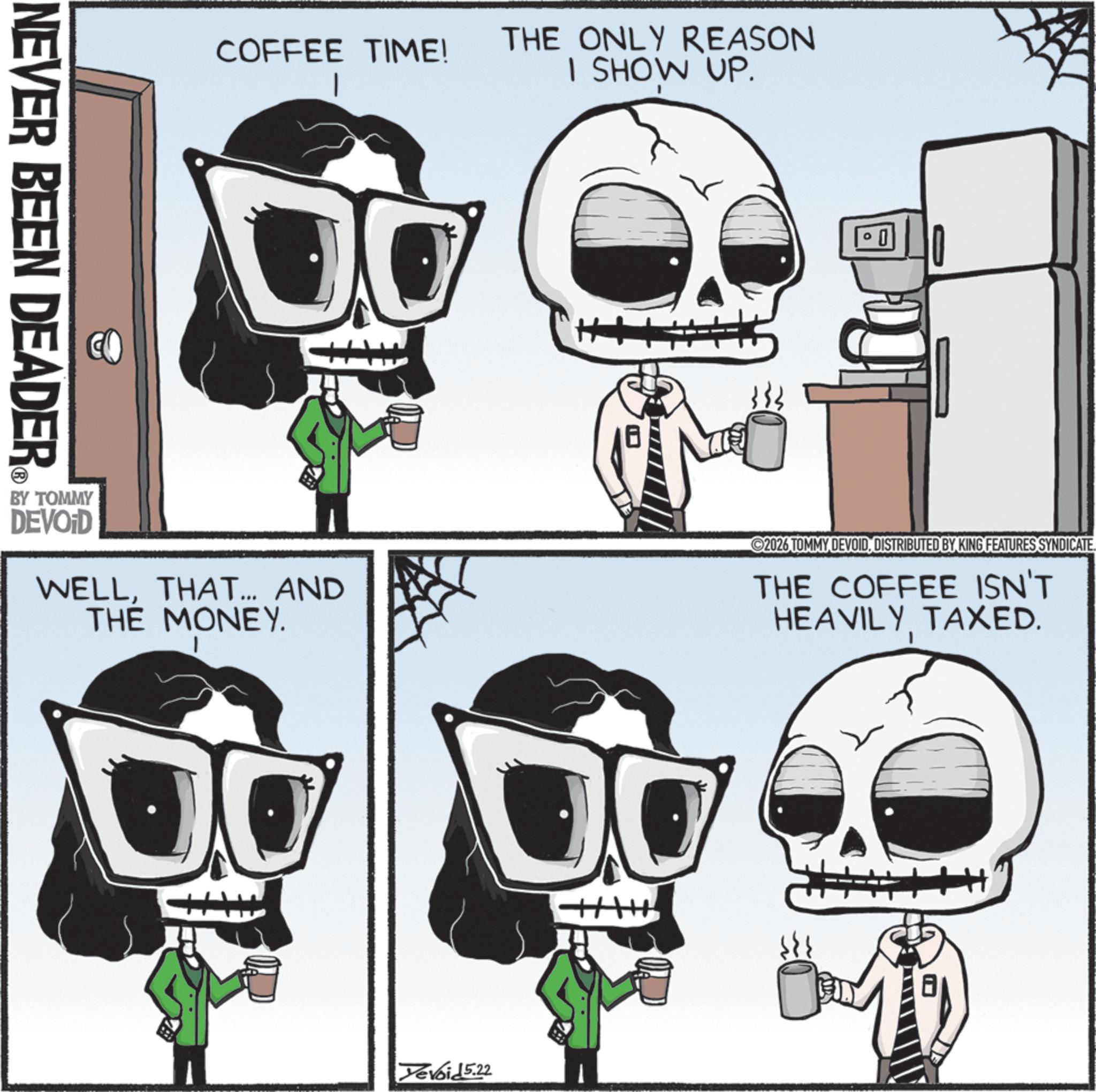 Graphic design OCR: NEVER BEEN DEADER COFFEE TIME! THE ONLY REASON I SHOW UP. 0 BY TOMMY DEVOID WELLTHAT... AND THE MONEY. 2026 TOMMY DEVOIDDISTRIBUTED BY KING FEATURES SYNDICATE. THE COFFEE ISN'T HEAVILY TAXED. DO Yevoid 5.22 NEVER BEEN DEADER COFFEE TIME ! THE ONLY REASON I SHOW UP . 0 BY TOMMY DEVOID WELLTHAT ... AND THE MONEY . 2026 TOMMY DEVOIDDISTRIBUTED BY KING FEATURES SYNDICATE . THE COFFEE ISN'T HEAVILY TAXED . DO Yevoid 5.22