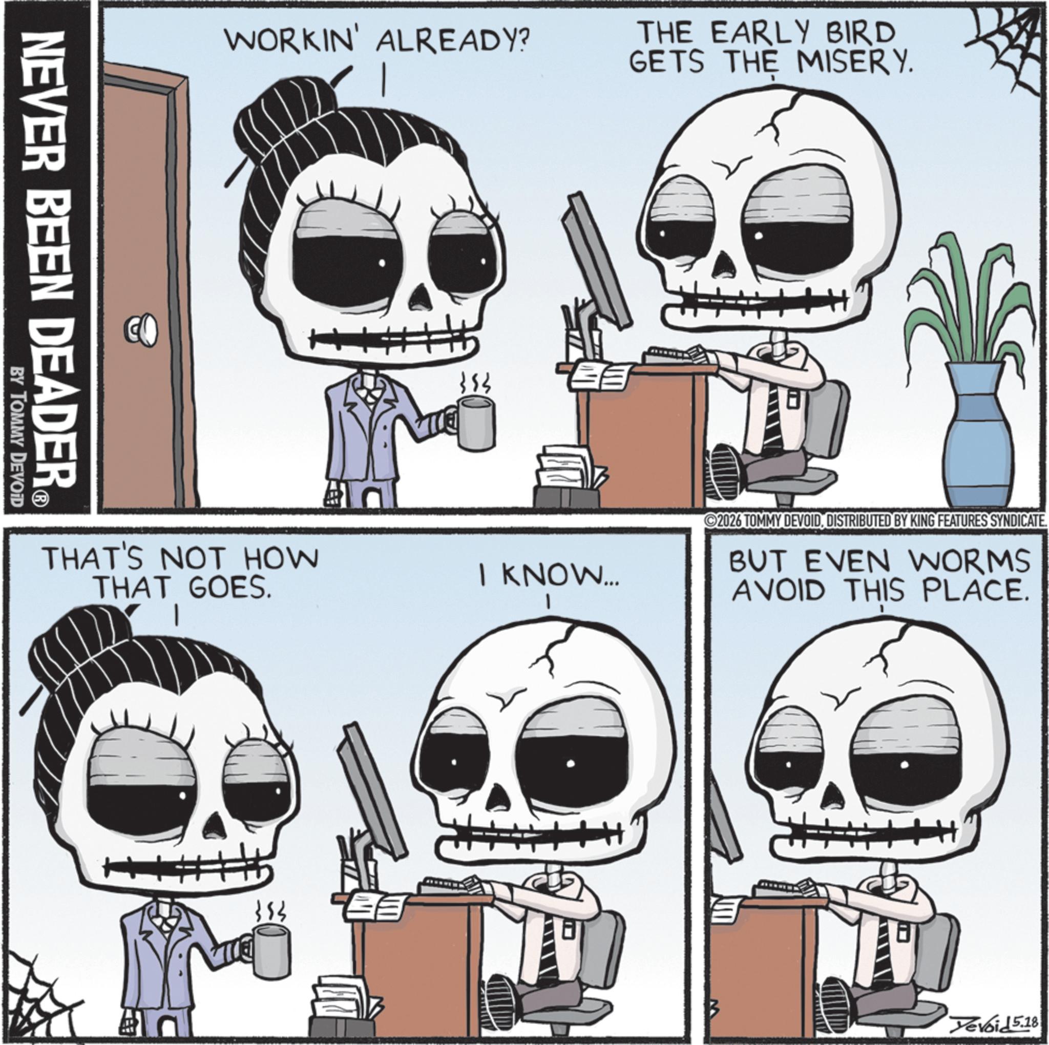 Animated cartoon OCR: NEVER BEEN DEADER® BY TOMMY DEVOID WORKIN' ALREADY? THE EARLY BIRD GETS THE MISERY. THAT'S NOT HOW THAT GOES. 383 I KNOW... ©2026 TOMMY DEVOIDDISTRIBUTED BY KING FEATURES SYNDICATE. BUT EVEN WORMS AVOID THIS PLACE. evoid 5.18 NEVER BEEN DEADER® BY TOMMY DEVOID WORKIN ' ALREADY ? THE EARLY BIRD GETS THE MISERY . THAT'S NOT HOW THAT GOES . 383 I KNOW ... © 2026 TOMMY DEVOIDDISTRIBUTED BY KING FEATURES SYNDICATE . BUT EVEN WORMS AVOID THIS PLACE . evoid 5.18