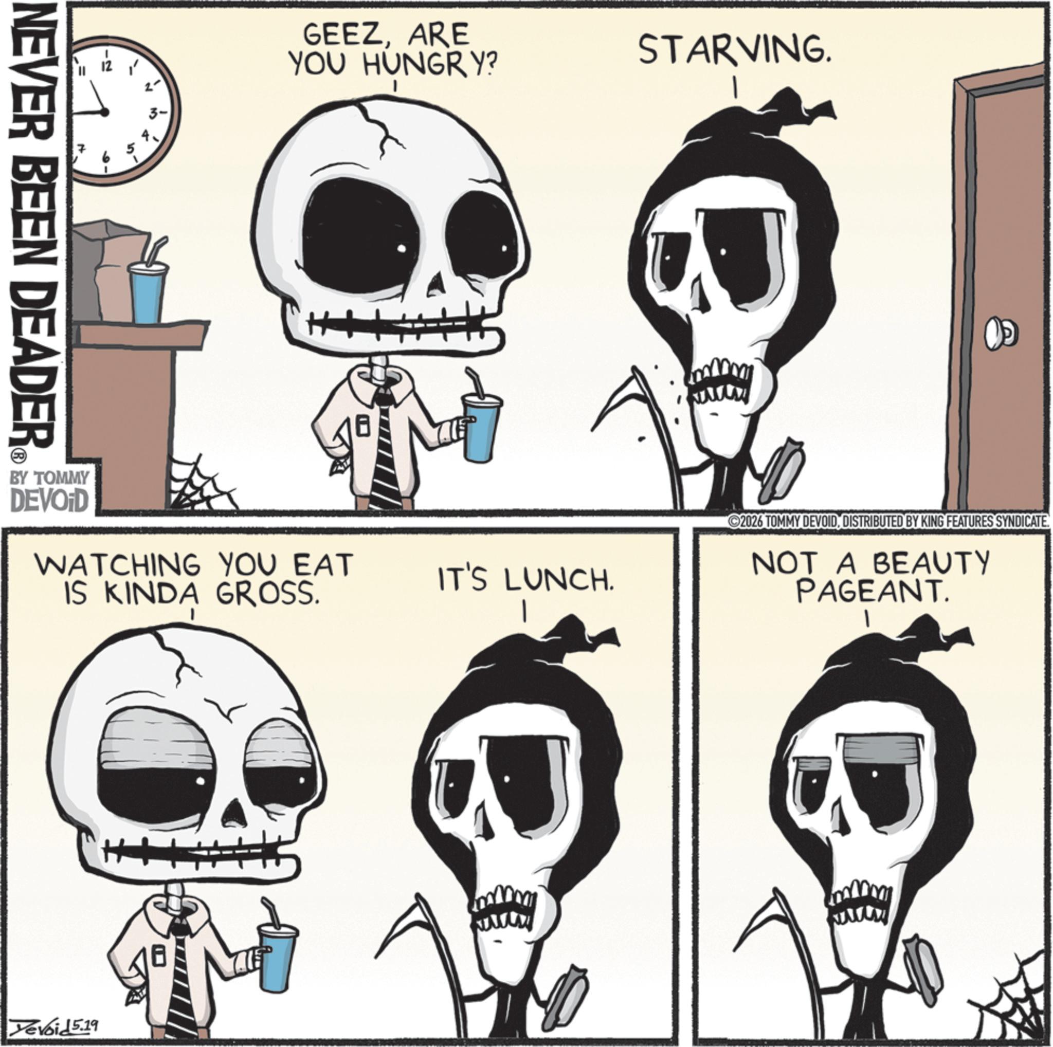 Graphics OCR: NEVER BEEN DEADER GEEZARE YOU HUNGRY? BY TOMMY DEVOID WATCHING YOU EAT IS KINDA GROSS. Yevoid 5.19 STARVING. IT'S LUNCH. www ©2026 TOMMY DEVOIDDISTRIBUTED BY KING FEATURES SYNDICATE. NOT A BEAUTY PAGEANT. NEVER BEEN DEADER GEEZARE YOU HUNGRY ? BY TOMMY DEVOID WATCHING YOU EAT IS KINDA GROSS . Yevoid 5.19 STARVING . IT'S LUNCH . www © 2026 TOMMY DEVOIDDISTRIBUTED BY KING FEATURES SYNDICATE . NOT A BEAUTY PAGEANT .