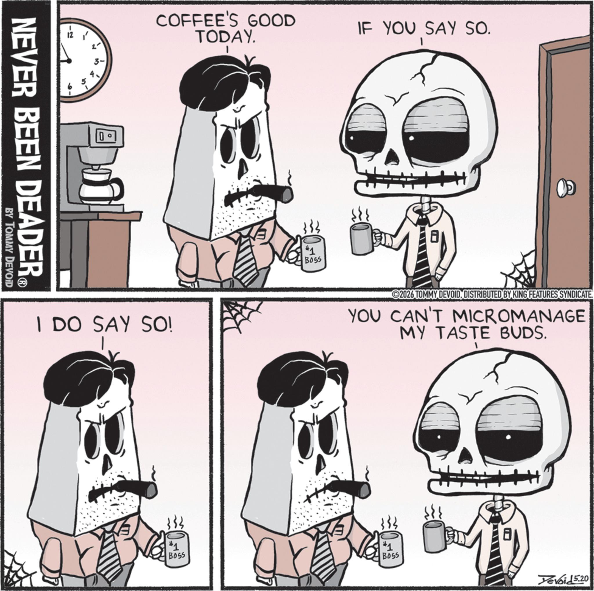 Animated cartoon OCR: NEVER BEEN DEADER® BY TOMMY DEVOID 3- COFFEE'S GOOD TODAY. I DO SAY SO! #1 BOSS IF YOU SAY SO. H+ 2026 TOMMY DEVOIDDISTRIBUTED BY KING FEATURES SYNDICATE YOU CAN'T MICROMANAGE MY TASTE BUDS. BOSS #1 BOSS Yevoid 5.20 #1 NEVER BEEN DEADER® BY TOMMY DEVOID 3- COFFEE'S GOOD TODAY . I DO SAY SO ! # 1 BOSS IF YOU SAY SO . H + 2026 TOMMY DEVOIDDISTRIBUTED BY KING FEATURES SYNDICATE YOU CAN'T MICROMANAGE MY TASTE BUDS . BOSS # 1 BOSS Yevoid 5.20 # 1