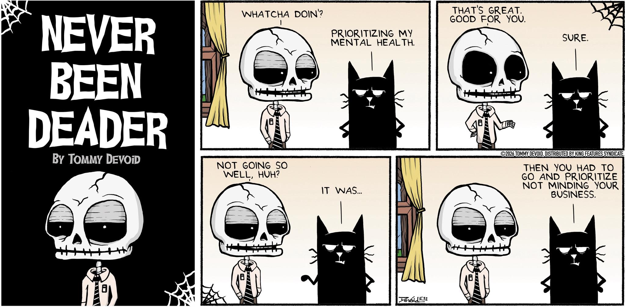 Graphics OCR: PRIORITIZING MY MENTAL HEALTH. THAT'S GREAT. GOOD FOR YOU. NEVER BEEN DEADER BY TOMMY DEVOID WHATCHA DOIN'? ----- NOT GOING SO WELLHUH? IT WAS... Devoid 5.31 SURE. 2026 TOMMY DEVOIDDISTRIBUTED BY KING FEATURES SYNDICATE. THEN YOU HAD TO GO AND PRIORITIZE NOT MINDING YOUR BUSINESS. PRIORITIZING MY MENTAL HEALTH . THAT'S GREAT . GOOD FOR YOU . NEVER BEEN DEADER BY TOMMY DEVOID WHATCHA DOIN ' ? ----- NOT GOING SO WELLHUH ? IT WAS ... Devoid 5.31 SURE . 2026 TOMMY DEVOIDDISTRIBUTED BY KING FEATURES SYNDICATE . THEN YOU HAD TO GO AND PRIORITIZE NOT MINDING YOUR BUSINESS .