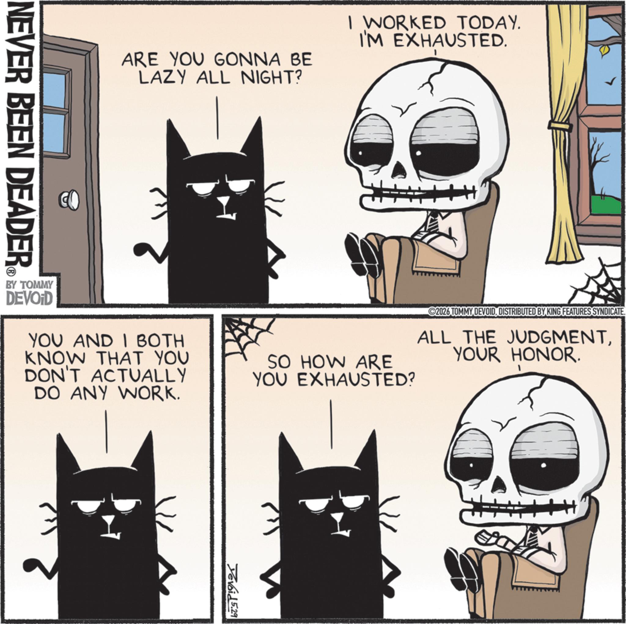 Fictional character OCR: ARE YOU GONNA BE LAZY ALL NIGHT? I WORKED TODAY. I'M EXHAUSTED. BY TOMMY DEVOID YOU AND I BOTH KNOW THAT YOU DON'T ACTUALLY DO ANY WORK. SO HOW ARE YOU EXHAUSTED? 2026 TOMMY DEVOIDDISTRIBUTED BY KING FEATURES SYNDICATE. ALL THE JUDGMENTYOUR HONOR. NEVER BEEN DEADER Yevoid 5.29 ARE YOU GONNA BE LAZY ALL NIGHT ? I WORKED TODAY . I'M EXHAUSTED . BY TOMMY DEVOID YOU AND I BOTH KNOW THAT YOU DON'T ACTUALLY DO ANY WORK . SO HOW ARE YOU EXHAUSTED ? 2026 TOMMY DEVOIDDISTRIBUTED BY KING FEATURES SYNDICATE . ALL THE JUDGMENTYOUR HONOR . NEVER BEEN DEADER Yevoid 5.29