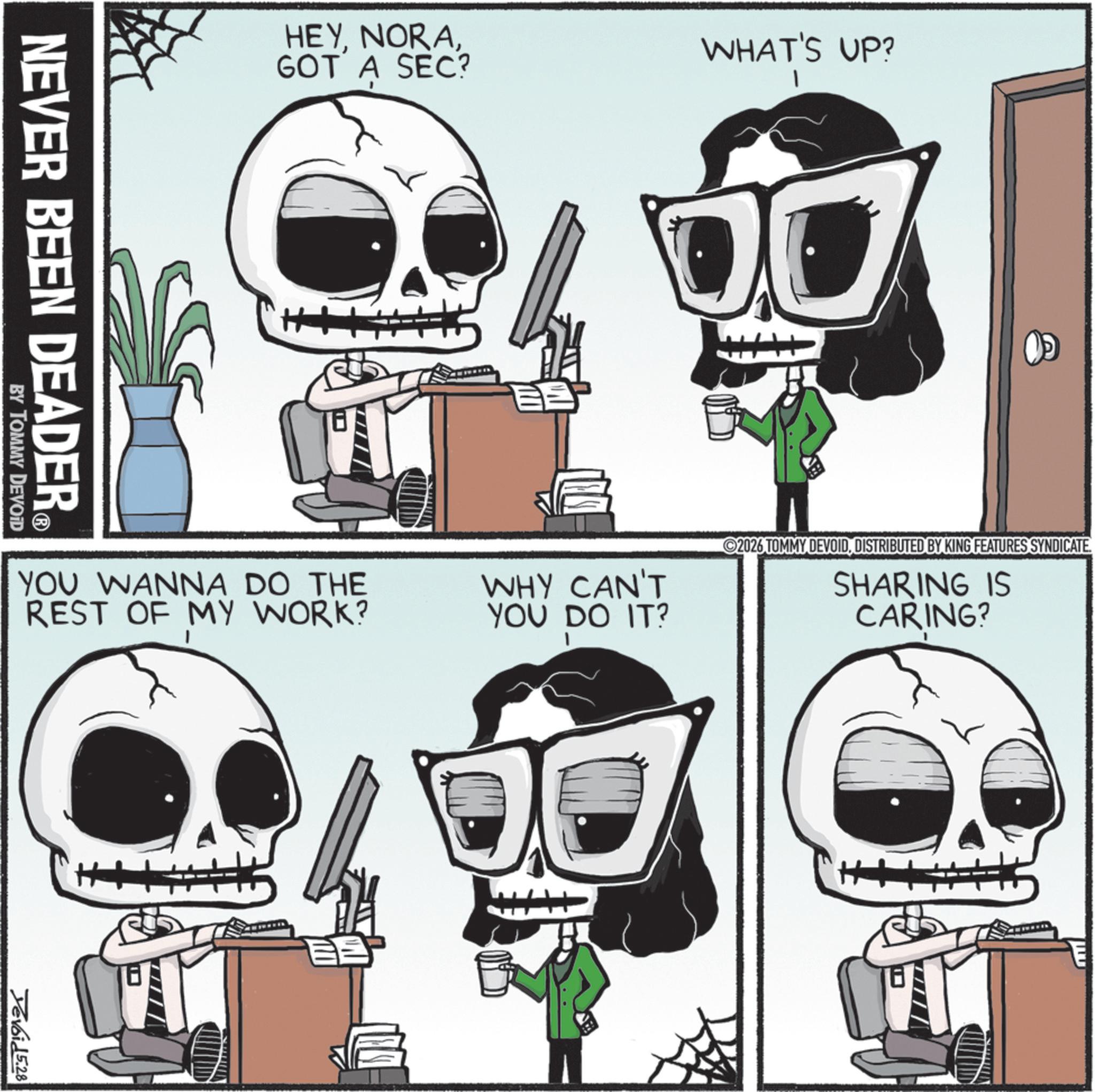 Graphic design OCR: HEYGOT A SEC? NEVER BEEN DEADER? BY TOMMY DEVOID WHAT'S UP? YOU WANNA DO THE REST OF MY WORK? WHY CAN'T YOU DO IT? Devoid 5.28 2026 TOMMY DEVOIDDISTRIBUTED BY KING FEATURES SYNDICATE. SHARING IS CARING? HEYGOT A SEC ? NEVER BEEN DEADER? BY TOMMY DEVOID WHAT'S UP ? YOU WANNA DO THE REST OF MY WORK ? WHY CAN'T YOU DO IT ? Devoid 5.28 2026 TOMMY DEVOIDDISTRIBUTED BY KING FEATURES SYNDICATE . SHARING IS CARING ?