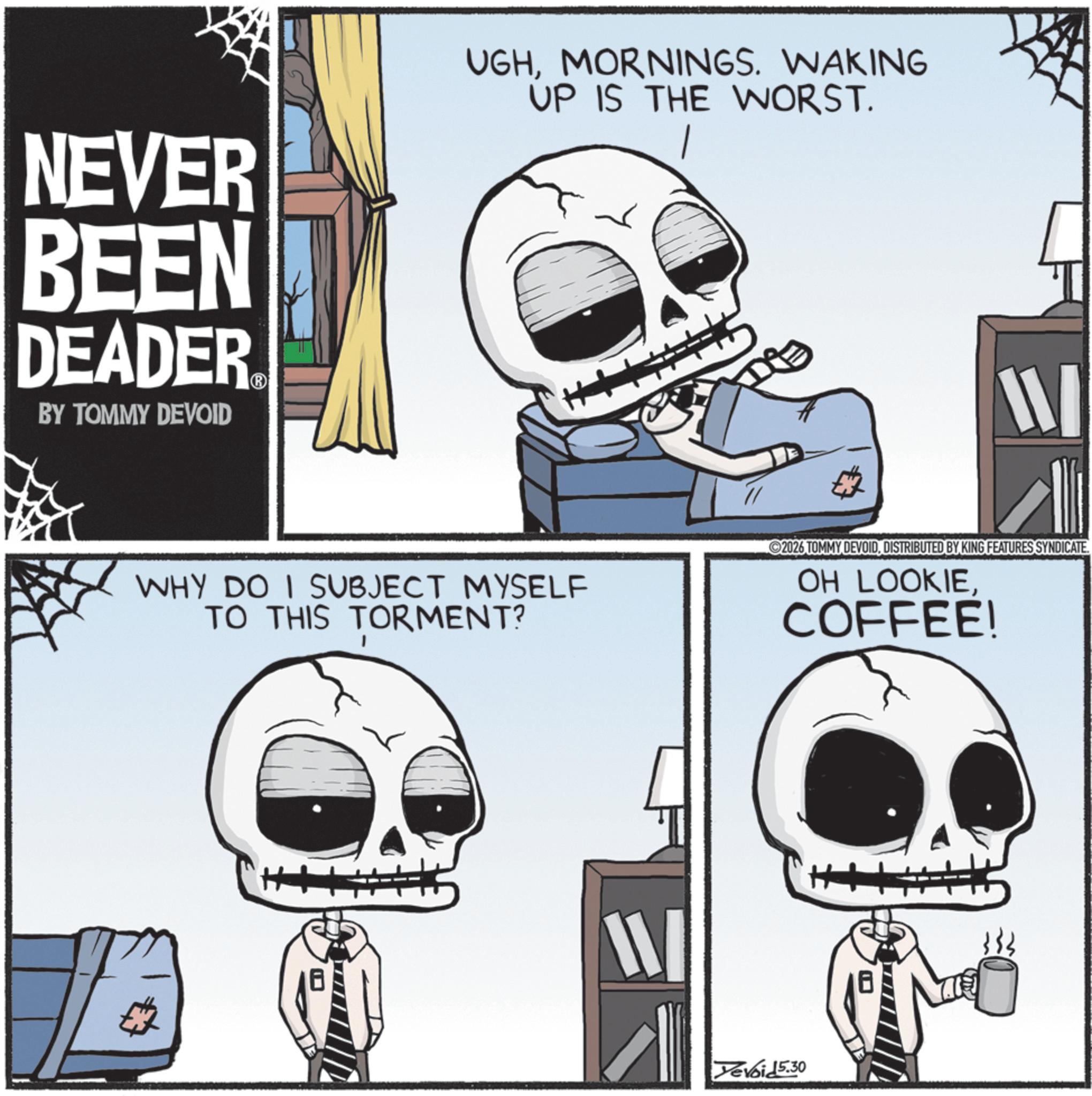 Screenshot OCR: NEVER BEEN DEADER BY TOMMY DEVOID UGHMORNINGS. WAKING UP IS THE WORST. W WHY DO I SUBJECT MYSELF TO THIS TORMENT? 2026 TOMMY DEVOID. DISTRIBUTED BY KING FEATURES SYNDICATE. OH LOOKIECOFFEE! W Yevoid 5.30 NEVER BEEN DEADER BY TOMMY DEVOID UGHMORNINGS . WAKING UP IS THE WORST . W WHY DO I SUBJECT MYSELF TO THIS TORMENT ? 2026 TOMMY DEVOID . DISTRIBUTED BY KING FEATURES SYNDICATE . OH LOOKIECOFFEE ! W Yevoid 5.30
