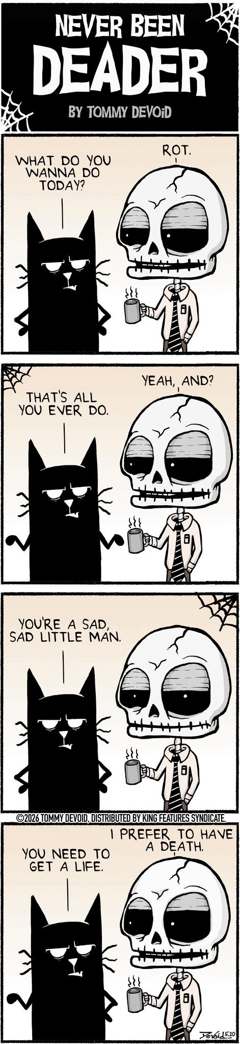 Graphic design OCR: NEVER BEEN DEADER BY TOMMY DEVOID WHAT DO YOU WANNA DO TODAY? ROT. THAT'S ALL YOU EVER DO. YEAHAND? YOU'RE A SADSAD LITTLE MAN. ©2026 TOMMY DEVOIDDISTRIBUTED BY KING FEATURES SYNDICATE. I PREFER TO HAVE A DEATH. YOU NEED TO GET A LIFE. Tevoi 15.10 NEVER BEEN DEADER BY TOMMY DEVOID WHAT DO YOU WANNA DO TODAY ? ROT . THAT'S ALL YOU EVER DO . YEAHAND ? YOU'RE A SADSAD LITTLE MAN . © 2026 TOMMY DEVOIDDISTRIBUTED BY KING FEATURES SYNDICATE . I PREFER TO HAVE A DEATH . YOU NEED TO GET A LIFE . Tevoi 15.10