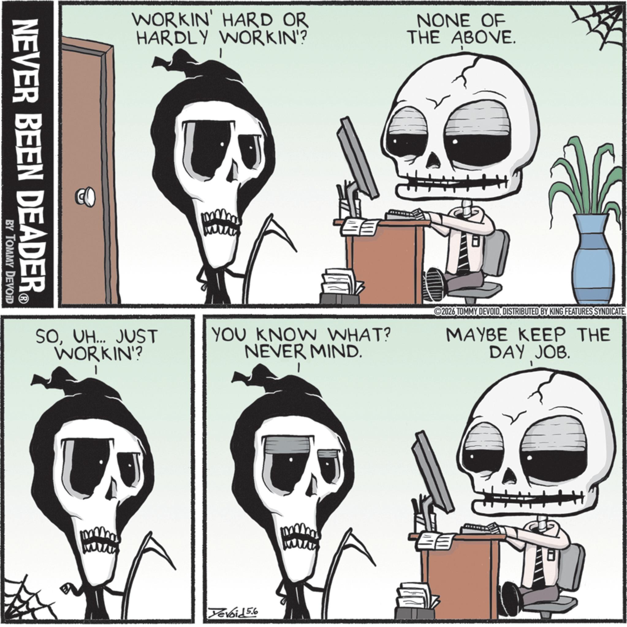 Skeleton OCR: WORKIN' HARD OR HARDLY WORKIN'? NONE OF THE ABOVE. NEVER BEEN DEADER? BY TOMMY DEVOID SOVH... JUST WORKIN'? U YOU KNOW WHAT? NEVER MIND. 2026 TOMMY DEVOIDDISTRIBUTED BY KING FEATURES SYNDICATE. MAYBE KEEP THE DAY JOB. Yevoid 5.6 WORKIN ' HARD OR HARDLY WORKIN ' ? NONE OF THE ABOVE . NEVER BEEN DEADER? BY TOMMY DEVOID SOVH ... JUST WORKIN ' ? U YOU KNOW WHAT ? NEVER MIND . 2026 TOMMY DEVOIDDISTRIBUTED BY KING FEATURES SYNDICATE . MAYBE KEEP THE DAY JOB . Yevoid 5.6