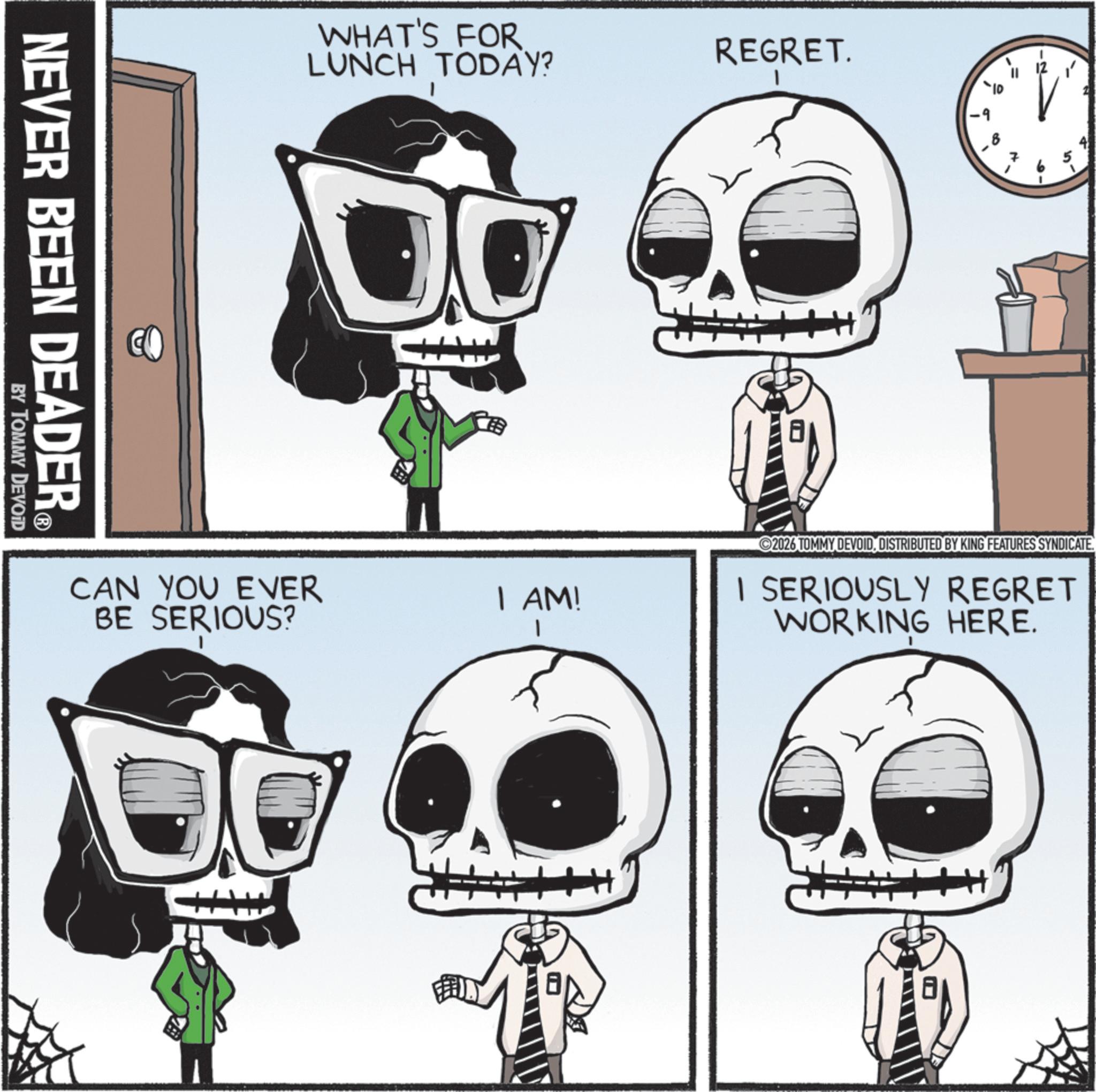 Graphic design OCR: NEVER BEEN DEADER? BY TOMMY DEVOID WHAT'S FOR LUNCH TODAY? CAN YOU EVER BE SERIOUS? REGRET. I AM! 10° 2026 TOMMY DEVOIDDISTRIBUTED BY KING FEATURES SYNDICATE. I SERIOUSLY REGRET WORKING HERE. 8 NEVER BEEN DEADER? BY TOMMY DEVOID WHAT'S FOR LUNCH TODAY ? CAN YOU EVER BE SERIOUS ? REGRET . I AM ! 10 ° 2026 TOMMY DEVOIDDISTRIBUTED BY KING FEATURES SYNDICATE . I SERIOUSLY REGRET WORKING HERE . 8