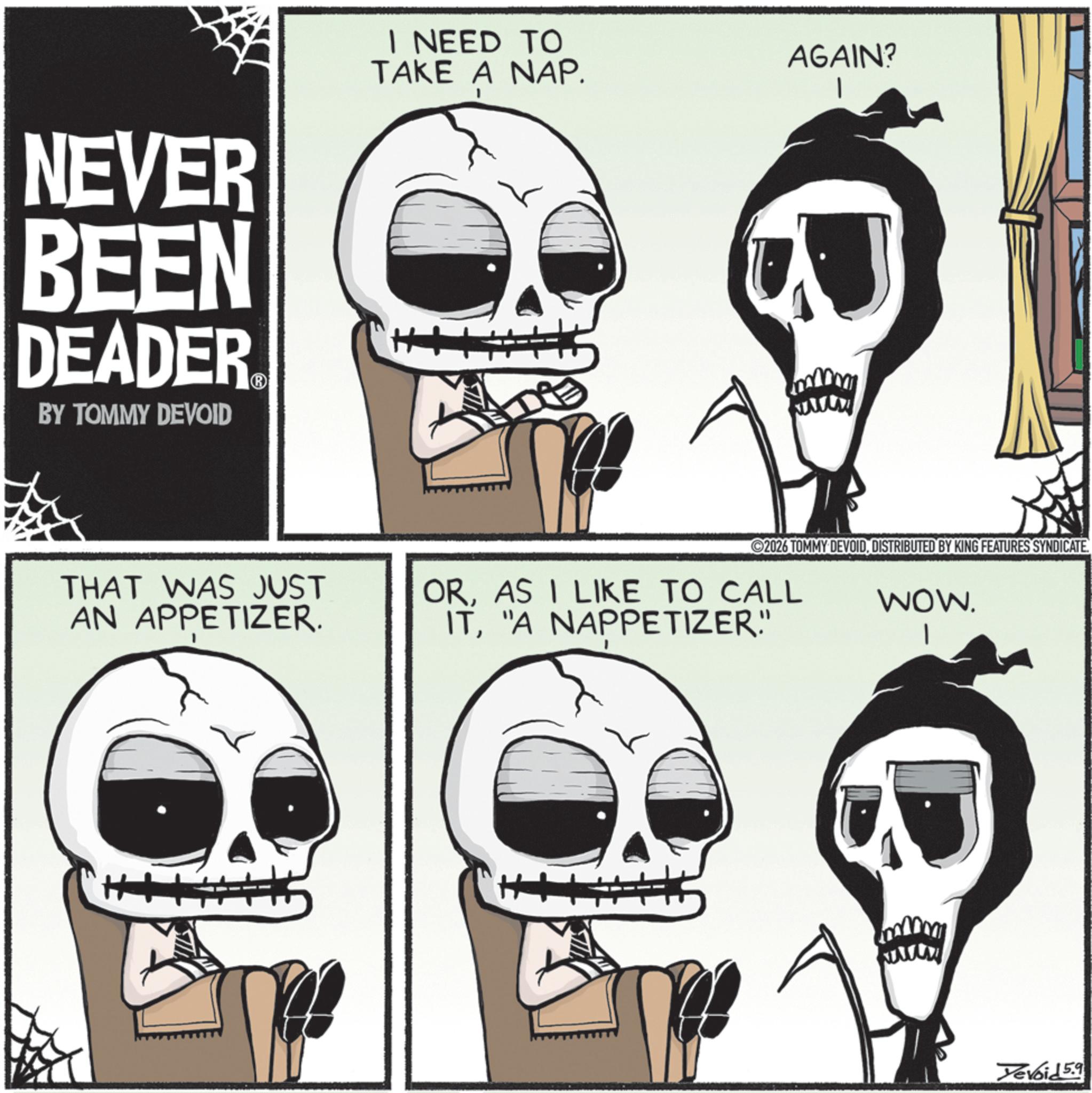 Photo caption OCR: NEVER BEEN DEADER? BY TOMMY DEVOID I NEED TO TAKE A NAP. AGAIN? THAT WAS JUST AN APPETIZER. 2026 TOMMY DEVOIDDISTRIBUTED BY KING FEATURES SYNDICATE. ORAS I LIKE TO CALL IT"A NAPPETIZER" WOW. H wwwww Yevoid 5.9 NEVER BEEN DEADER? BY TOMMY DEVOID I NEED TO TAKE A NAP . AGAIN ? THAT WAS JUST AN APPETIZER . 2026 TOMMY DEVOIDDISTRIBUTED BY KING FEATURES SYNDICATE . ORAS I LIKE TO CALL IT" A NAPPETIZER " WOW . H wwwww Yevoid 5.9