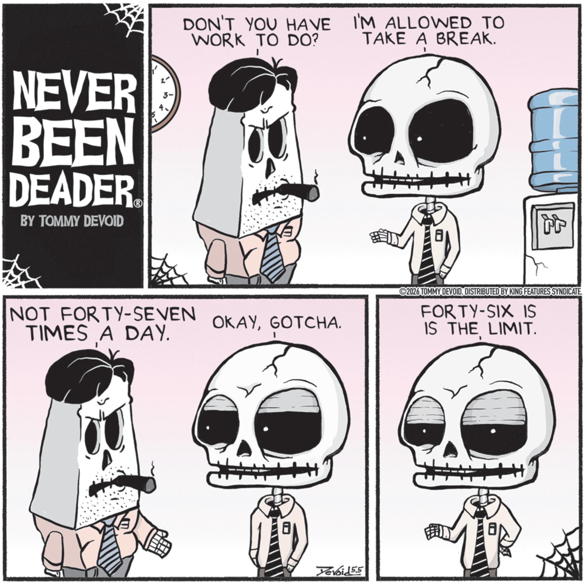 Bone OCR: NEVER BEEN DEADER? BY TOMMY DEVOID DON'T YOU HAVE WORK TO DO? I'M ALLOWED TO TAKE A BREAK. NOT FORTY-SEVEN TIMES A DAY. OKAYGOTCHA. Tevoid55 tt 2026 TOMMY DEVOIDDISTRIBUTED BY KING FEATURES SYNDICATE. FORTY-SIX IS IS THE LIMIT. NEVER BEEN DEADER? BY TOMMY DEVOID DON'T YOU HAVE WORK TO DO ? I'M ALLOWED TO TAKE A BREAK . NOT FORTY - SEVEN TIMES A DAY . OKAYGOTCHA . Tevoid55 tt 2026 TOMMY DEVOIDDISTRIBUTED BY KING FEATURES SYNDICATE . FORTY - SIX IS IS THE LIMIT .