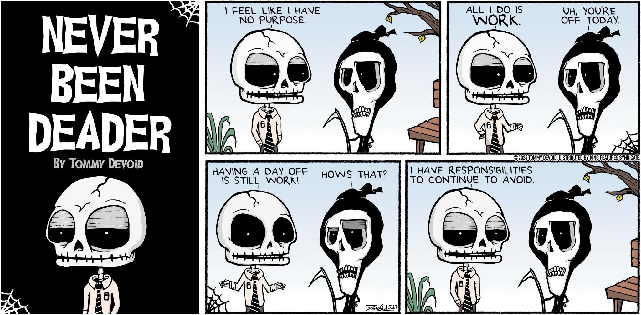 Animated cartoon OCR: NEVER BEEN DEADER BY TOMMY DEVOID I FEEL LIKE I HAVE NO PURPOSE. ALL I DO IS WORK. UHYOU'RE OFF TODAY. B www 2026 TOMMY DEVOIDDISTRIBUTED BY KING FEATURES SYNDICATE. HAVING A DAY OFF IS STILL WORK! HOW'S THAT? I HAVE RESPONSIBILITIES TO CONTINUE TO AVOID. www Yevoid 5.17 NEVER BEEN DEADER BY TOMMY DEVOID I FEEL LIKE I HAVE NO PURPOSE . ALL I DO IS WORK . UHYOU'RE OFF TODAY . B www 2026 TOMMY DEVOIDDISTRIBUTED BY KING FEATURES SYNDICATE . HAVING A DAY OFF IS STILL WORK ! HOW'S THAT ? I HAVE RESPONSIBILITIES TO CONTINUE TO AVOID . www Yevoid 5.17