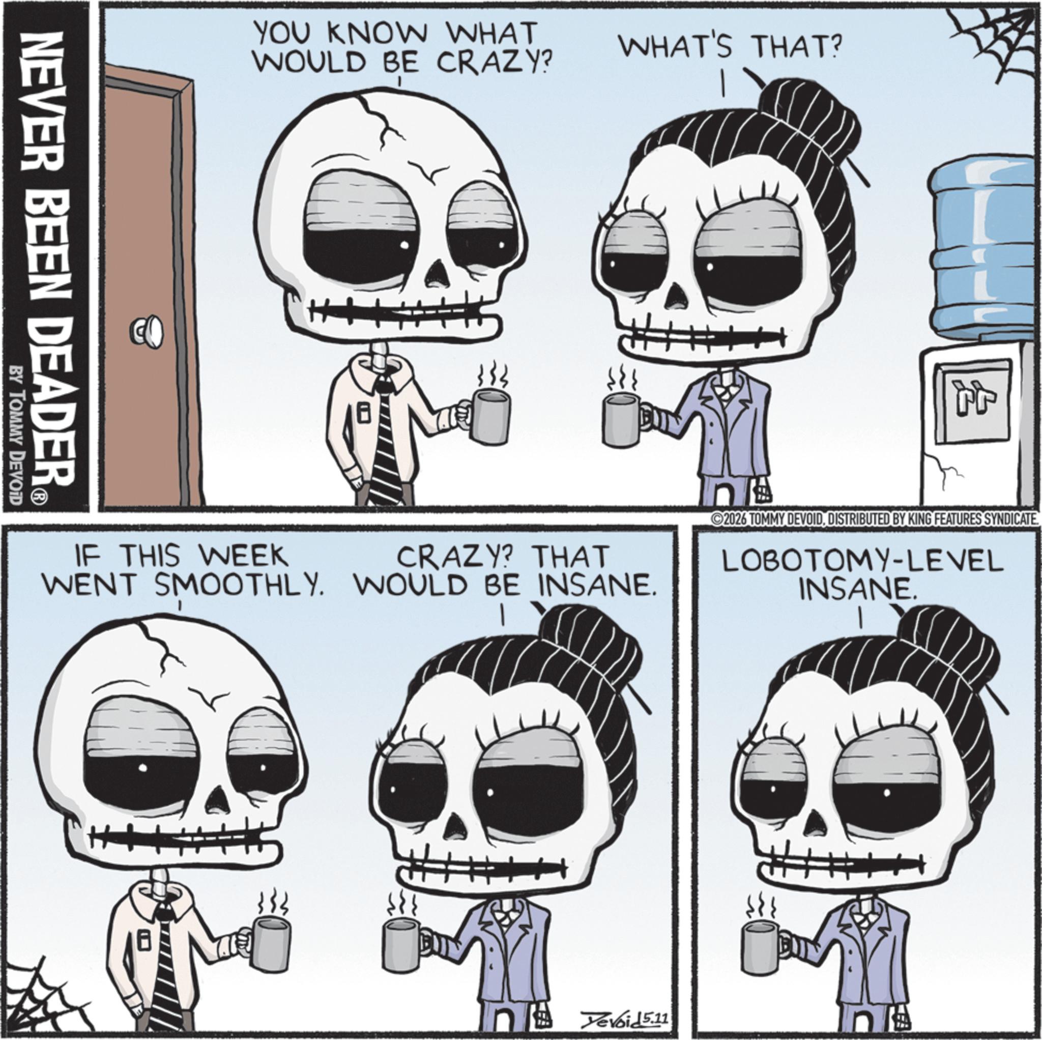 Graphics OCR: YOU KNOW WHAT WOULD BE CRAZY? NEVER BEEN DEADER? BY TOMMY DEVOID WHAT'S THAT? IF THIS WEEK CRAZY? THAT WENT SMOOTHLY. WOULD BE INSANE. ? tt 2026 TOMMY DEVOID. DISTRIBUTED BY KING FEATURES SYNDICATE. LOBOTOMY-LEVEL INSANE. TH Devoid 5.11 YOU KNOW WHAT WOULD BE CRAZY ? NEVER BEEN DEADER? BY TOMMY DEVOID WHAT'S THAT ? IF THIS WEEK CRAZY ? THAT WENT SMOOTHLY . WOULD BE INSANE . ? tt 2026 TOMMY DEVOID . DISTRIBUTED BY KING FEATURES SYNDICATE . LOBOTOMY - LEVEL INSANE . TH Devoid 5.11