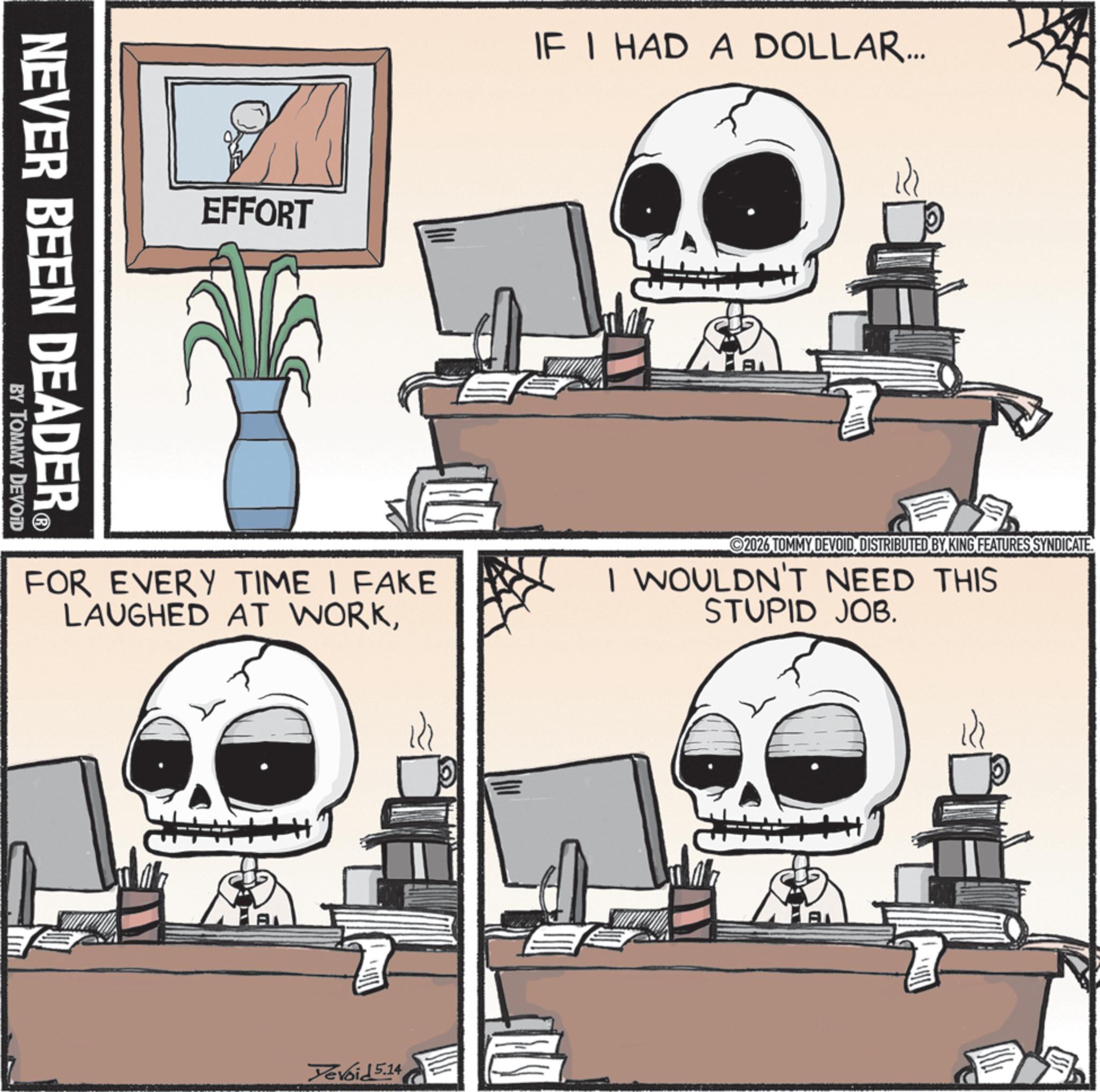 Screenshot OCR: NEVER BEEN DEADER. ? BY TOMMY DEVOID EFFORT IF I HAD A DOLLAR... AL FOR EVERY TIME I FAKE LAUGHED AT WORKDISTRIBUTED BY KING FEATURES SYNDICATE. I WOULDN'T NEED THIS STUPID JOB. A Tevoid 5.14 NEVER BEEN DEADER . ? BY TOMMY DEVOID EFFORT IF I HAD A DOLLAR ... AL FOR EVERY TIME I FAKE LAUGHED AT WORK2026 TOMMY DEVOIDDISTRIBUTED BY KING FEATURES SYNDICATE . I WOULDN'T NEED THIS STUPID JOB . A Tevoid 5.14
