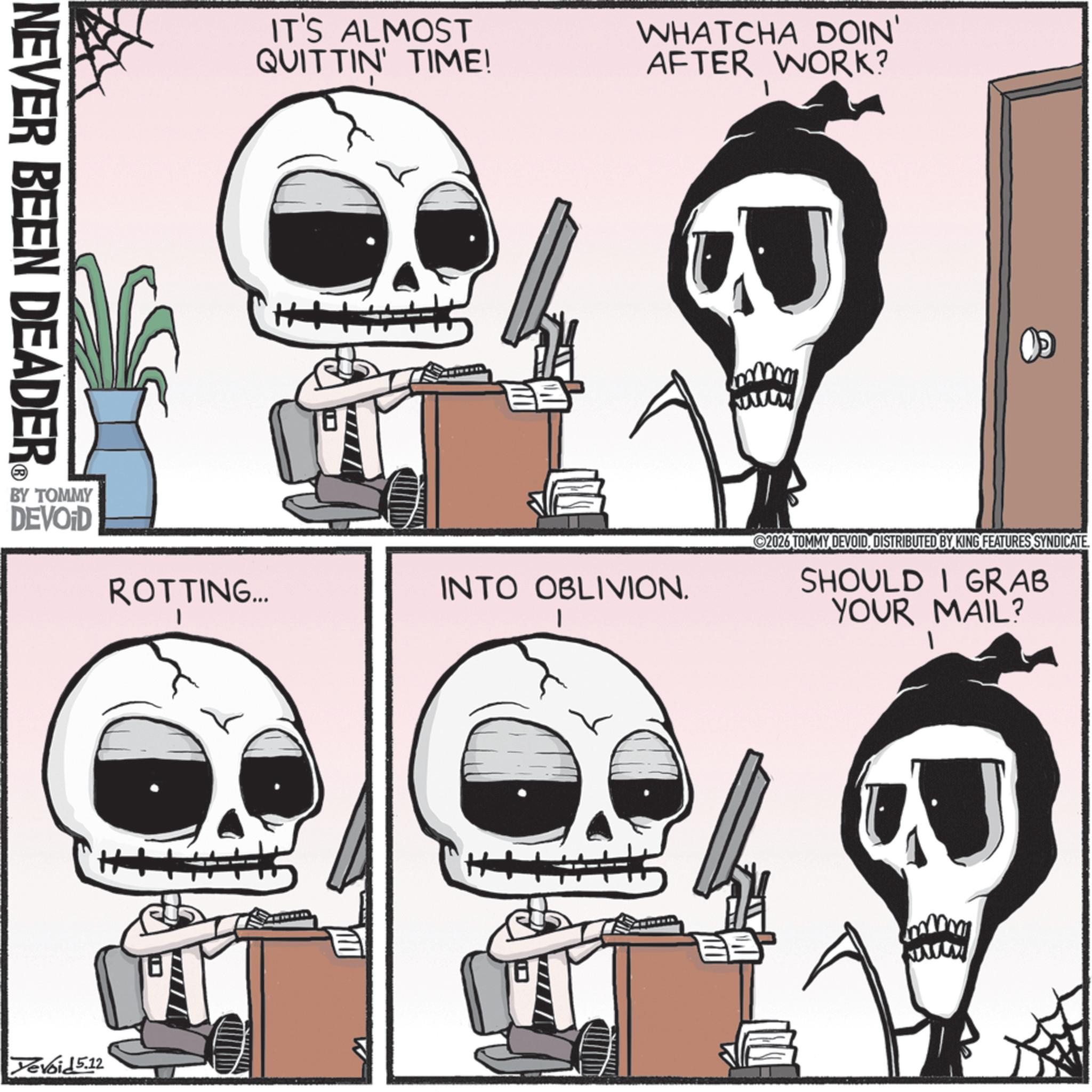 Animated cartoon OCR: NEVER BEEN DEADER BY TOMMY DEVOID IT'S ALMOST QUITTIN' TIME! WHATCHA DOIN' AFTER WORK? ROTTING... INTO OBLIVION. I YeVoid 5.12 2026 TOMMY DEVOIDDISTRIBUTED BY KING FEATURES SYNDICATE. SHOULD I GRAB YOUR MAIL? NEVER BEEN DEADER BY TOMMY DEVOID IT'S ALMOST QUITTIN ' TIME ! WHATCHA DOIN ' AFTER WORK ? ROTTING ... INTO OBLIVION . I YeVoid 5.12 2026 TOMMY DEVOIDDISTRIBUTED BY KING FEATURES SYNDICATE . SHOULD I GRAB YOUR MAIL ?