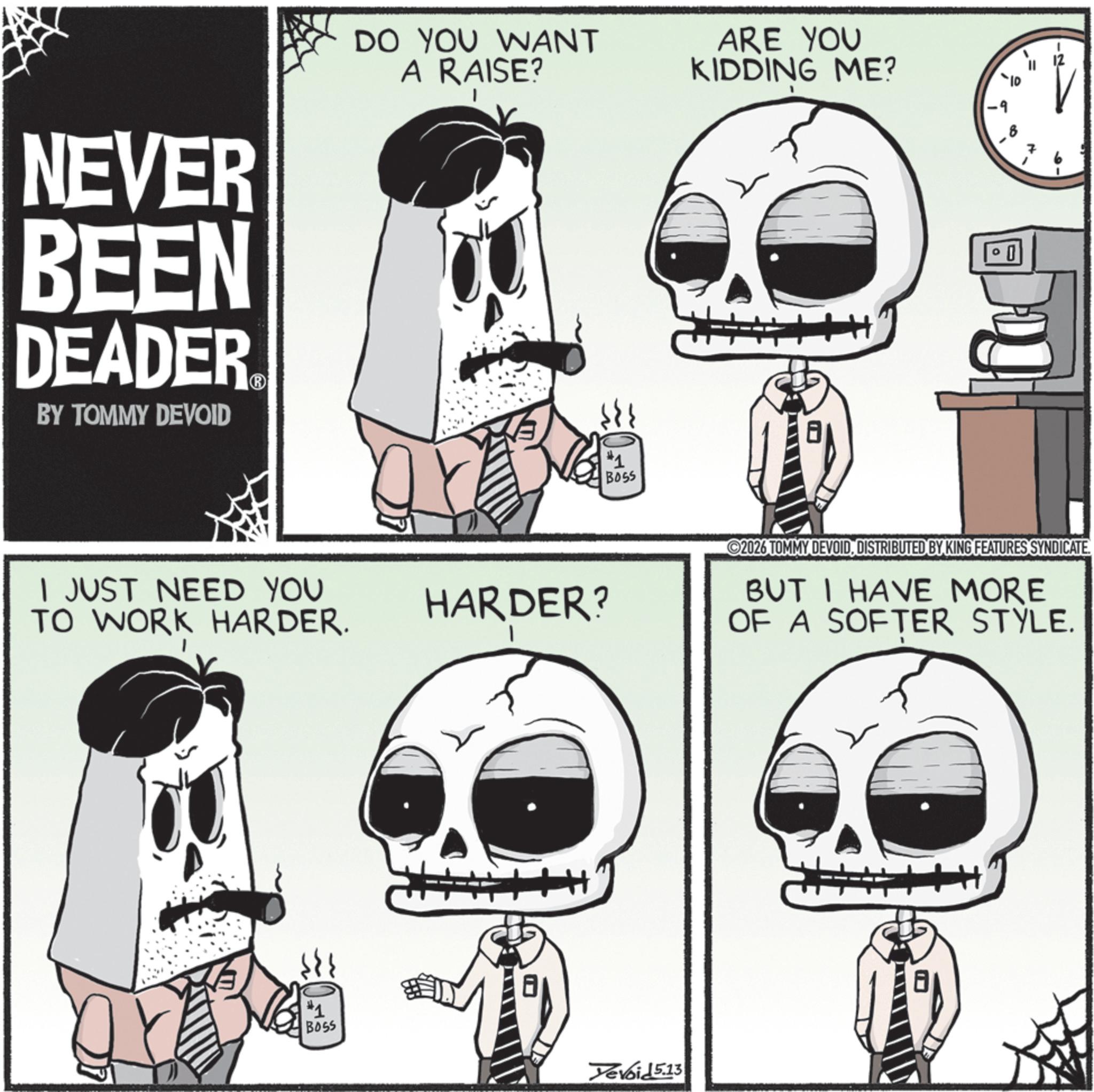 Graphic design OCR: NEVER BEEN DEADER BY TOMMY DEVOID DO YOU WANT A RAISE? ARE YOU KIDDING ME? 1 JUST NEED YOU TO WORK HARDER. #1 BOSS #1 BOSS 8 HARDER? 10 2026 TOMMY DEVOIDDISTRIBUTED BY KING FEATURES SYNDICATE. BUT I HAVE MORE OF A SOFTER STYLE. Yevoid 5.13 NEVER BEEN DEADER BY TOMMY DEVOID DO YOU WANT A RAISE ? ARE YOU KIDDING ME ? 1 JUST NEED YOU TO WORK HARDER . # 1 BOSS # 1 BOSS 8 HARDER ? 10 2026 TOMMY DEVOIDDISTRIBUTED BY KING FEATURES SYNDICATE . BUT I HAVE MORE OF A SOFTER STYLE . Yevoid 5.13