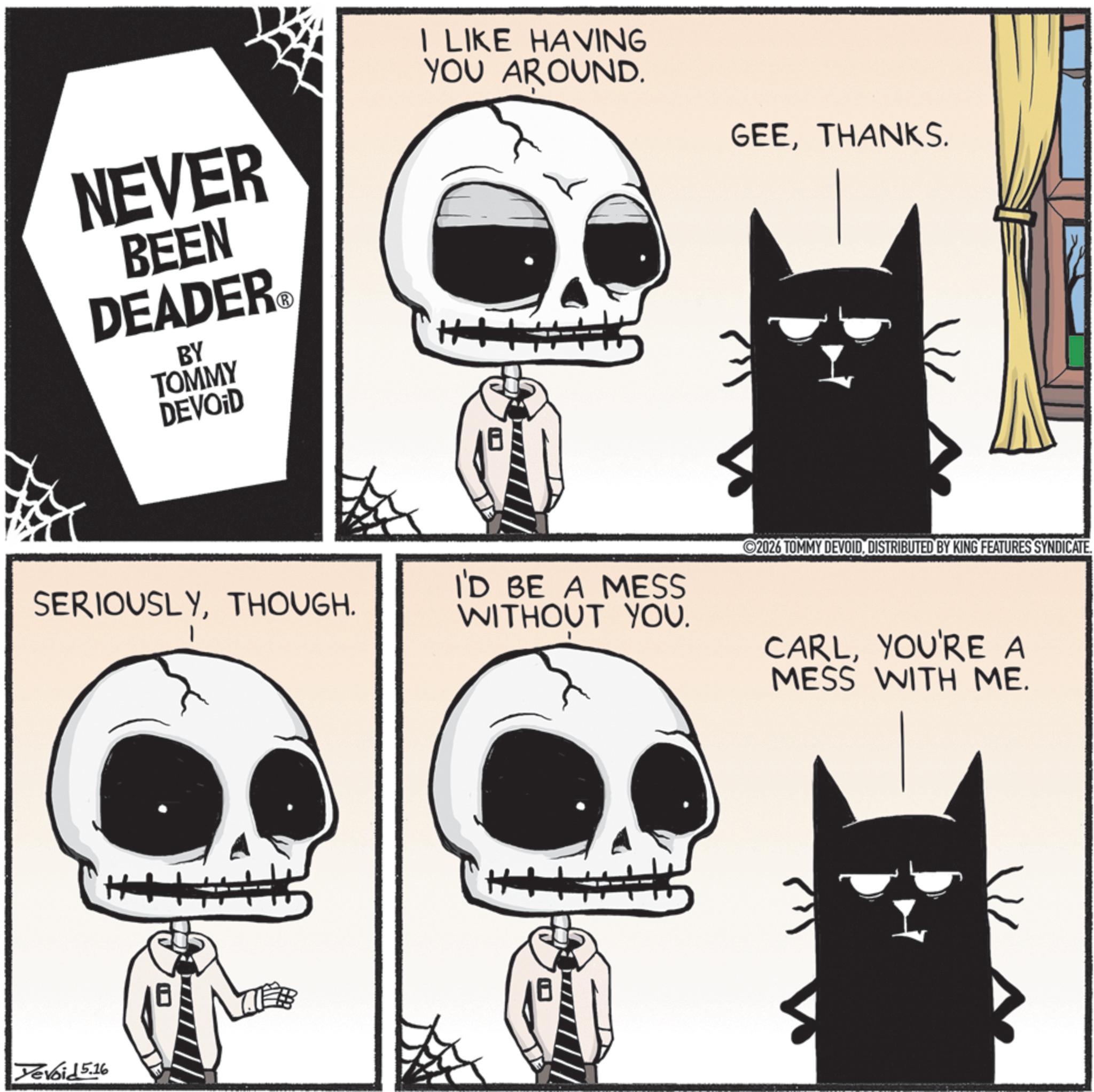 Cat OCR: NEVER BEEN DEADER? BY TOMMY DEVOID I LIKE HAVING YOU AROUND. GEETHANKS. 2026 TOMMY DEVOIDDISTRIBUTED BY KING FEATURES SYNDICATE. SERIOUSLYTHOUGH. I'D BE A MESS WITHOUT YOU. Yevoid 5.16 ++ CARLYOU'RE A MESS WITH ME. NEVER BEEN DEADER? BY TOMMY DEVOID I LIKE HAVING YOU AROUND . GEETHANKS . 2026 TOMMY DEVOIDDISTRIBUTED BY KING FEATURES SYNDICATE . SERIOUSLYTHOUGH . I'D BE A MESS WITHOUT YOU . Yevoid 5.16 ++ CARLYOU'RE A MESS WITH ME .