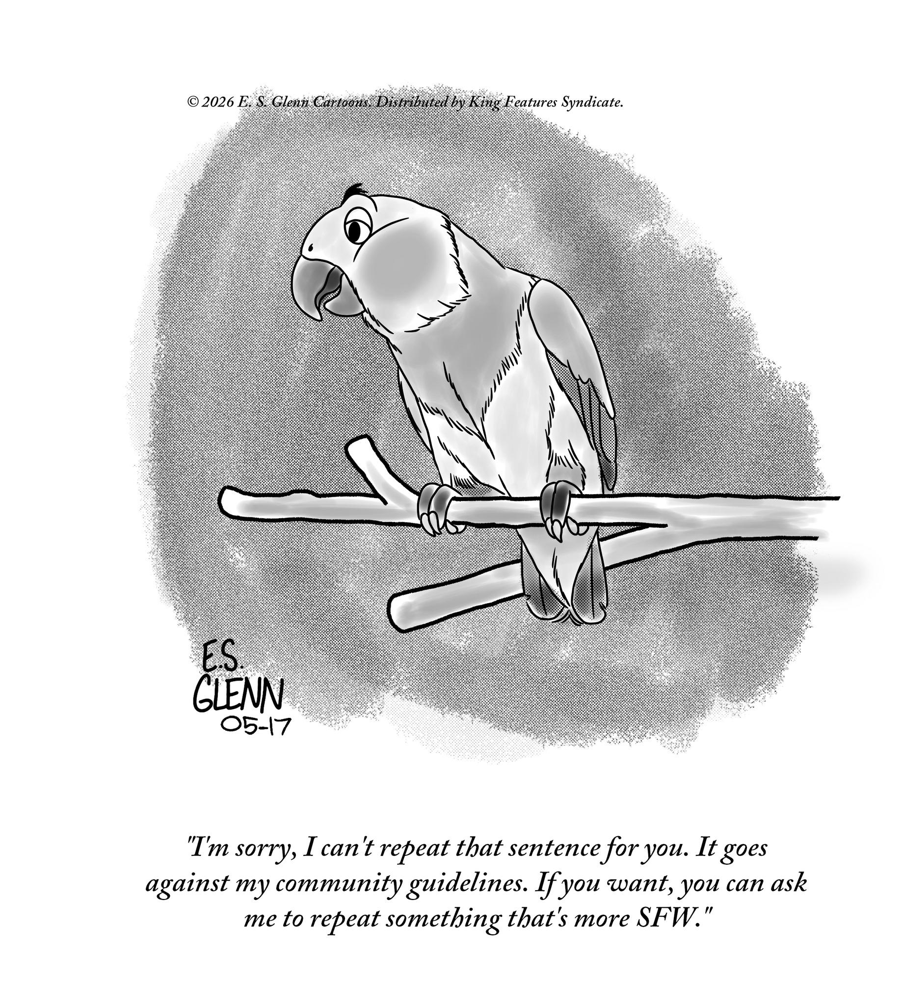 Feather OCR: © 2026 E. S. Glenn Cartoons. Distributed by King Features Syndicate. ES. GLENN 05-17 "I'm sorryI can't repeat that sentence for you. It goes against my community guidelines. If you wantyou can ask me to repeat something that's more SFW." © 2026 E. S. Glenn Cartoons . Distributed by King Features Syndicate . ES . GLENN 05-17 " I'm sorryI can't repeat that sentence for you . It goes against my community guidelines . If you wantyou can ask me to repeat something that's more SFW . "